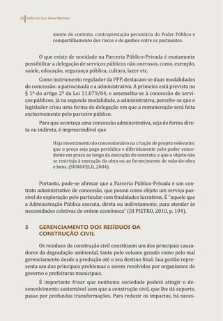 Jefferson Luiz Alves Marinho
22
mento do contrato, contraprestação pecuniária do Poder Público e
compartilhamento dos riscos e de ganhos entre os pactuantes.
O que existe de novidade na Parceria Público-Privada é exatamente
possibilitar a delegação de serviços públicos não onerosos, como, exemplo,
saúde, educação, segurança pública, cultura, lazer etc.
Como instrumento regulador da PPP, destacam-se duas modalidades
de concessão: a patrocinada e a administrativa. A primeira está prevista no
§ 1º do artigo 2º da Lei 11.079/04, e assemelha-se à concessão de servi-
ços públicos. Já na segunda modalidade, a administrativa, percebe-se que o
legislador criou uma forma de delegação em que a remuneração será feita
exclusivamente pelo parceiro público.
Para que aconteça uma concessão administrativa, seja de forma dire-
ta ou indireta, é imprescindível que
Haja investimento do concessionário na criação de projeto relevante;
que o preço seja pago periódica e diferidamente pelo poder conce-
dente em prazo ao longo da execução do contrato; e que o objeto não
se restrinja à execução da obra ou ao fornecimento de mão-de-obra
e bens. (SUNDFELD, 2004).
Portanto, pode-se afirmar que a Parceria Público-Privada é um con-
trato administrativo de concessão, que possui como objeto um serviço pas-
sível de exploração pelo particular com finalidades lucrativas. É “aquele que
a Administração Pública executa, direta ou indiretamente, para atender às
necessidades coletivas de ordem econômica” (DI PIETRO, 2010, p. 104).
5 GERENCIAMENTO DOS RESÍDUOS DA
CONSTRUÇÃO CIVIL
Os resíduos da construção civil constituem um dos principais causa-
dores da degradação ambiental, tanto pelo volume gerado como pelo mal
gerenciamento desde a produção até o seu destino final. Sua gestão repre-
senta um dos principais problemas a serem resolvidos por organismos do
governo e prefeituras municipais.
É importante frisar que nenhuma sociedade poderá atingir o de-
senvolvimento sustentável sem que a construção civil, que lhe dá suporte,
passe por profundas transformações. Para reduzir os impactos, há neces-
 