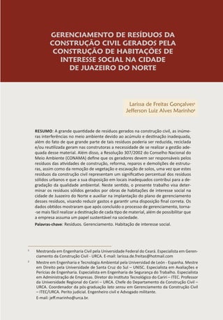 GERENCIAMENTO DE RESÍDUOS DA
CONSTRUÇÃO CIVIL GERADOS PELA
CONSTRUÇÃO DE HABITAÇÕES DE
INTERESSE SOCIAL NA CIDADE
DE JUAZEIRO DO NORTE
Larissa de Freitas Gonçalves1
Jefferson Luiz Alves Marinho2
RESUMO: A grande quantidade de resíduos gerados na construção civil, as inúme-
ras interferências no meio ambiente devido ao acúmulo e destinação inadequada,
além do fato de que grande parte de tais resíduos poderia ser reduzida, reciclada
e/ou reutilizada geram nas construtoras a necessidade de se realizar a gestão ade-
quada desse material. Além disso, a Resolução 307/2002 do Conselho Nacional do
Meio Ambiente (CONAMA) define que os geradores devem ser responsáveis pelos
resíduos das atividades de construção, reforma, reparos e demolições de estrutu-
ras, assim como da remoção de vegetação e escavação de solos, uma vez que estes
resíduos da construção civil representam um significativo percentual dos resíduos
sólidos urbanos e que a sua disposição em locais inadequados contribui para a de-
gradação da qualidade ambiental. Neste sentido, o presente trabalho visa deter-
minar os resíduos sólidos gerados por obras de habitações de interesse social na
cidade de Juazeiro do Norte e auxiliar na implantação do plano de gerenciamento
desses resíduos, visando reduzir gastos e garantir uma disposição final correta. Os
dados obtidos mostraram que após concluído o processo de gerenciamento, torna-
-se mais fácil realizar a destinação de cada tipo de material, além de possibilitar que
a empresa assuma um papel sustentável na sociedade.
Palavras-chave: Resíduos. Gerenciamento. Habitação de interesse social.
1
Mestranda em Engenharia Civil pela Universidade Federal do Ceará. Especialista em Geren-
ciamento da Construção Civil - URCA. E-mail: larissa.de.freitas@hotmail.com
2
Mestre em Engenharia e Tecnologia Ambiental pela Universidad de León - Espanha. Mestre
em Direito pela Universidade de Santa Cruz do Sul – UNISC. Especialista em Avaliações e
Perícias de Engenharia. Especialista em Engenharia de Segurança do Trabalho. Especialista
em Administração de Empresas. Diretor do Instituto Tecnológico do Cariri – ITEC. Professor
da Universidade Regional do Cariri – URCA. Chefe do Departamento da Construção Civil –
URCA. Coordenador da pós-graduação lato sensu em Gerenciamento da Construção Civil
– ITEC/URCA. Perito judicial. Engenheiro civil e Advogado militante.
E-mail: jeff.marinho@urca.br.
 