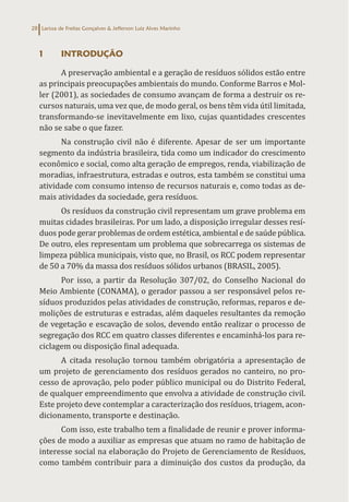 Larissa de Freitas Gonçalves & Jefferson Luiz Alves Marinho
28
1 INTRODUÇÃO
A preservação ambiental e a geração de resíduos sólidos estão entre
as principais preocupações ambientais do mundo. Conforme Barros e Mol-
ler (2001), as sociedades de consumo avançam de forma a destruir os re-
cursos naturais, uma vez que, de modo geral, os bens têm vida útil limitada,
transformando-se inevitavelmente em lixo, cujas quantidades crescentes
não se sabe o que fazer.
Na construção civil não é diferente. Apesar de ser um importante
segmento da indústria brasileira, tida como um indicador do crescimento
econômico e social, como alta geração de empregos, renda, viabilização de
moradias, infraestrutura, estradas e outros, esta também se constitui uma
atividade com consumo intenso de recursos naturais e, como todas as de-
mais atividades da sociedade, gera resíduos.
Os resíduos da construção civil representam um grave problema em
muitas cidades brasileiras. Por um lado, a disposição irregular desses resí-
duos pode gerar problemas de ordem estética, ambiental e de saúde pública.
De outro, eles representam um problema que sobrecarrega os sistemas de
limpeza pública municipais, visto que, no Brasil, os RCC podem representar
de 50 a 70% da massa dos resíduos sólidos urbanos (BRASIL, 2005).
Por isso, a partir da Resolução 307/02, do Conselho Nacional do
Meio Ambiente (CONAMA), o gerador passou a ser responsável pelos re-
síduos produzidos pelas atividades de construção, reformas, reparos e de-
molições de estruturas e estradas, além daqueles resultantes da remoção
de vegetação e escavação de solos, devendo então realizar o processo de
segregação dos RCC em quatro classes diferentes e encaminhá-los para re-
ciclagem ou disposição final adequada.
A citada resolução tornou também obrigatória a apresentação de
um projeto de gerenciamento dos resíduos gerados no canteiro, no pro-
cesso de aprovação, pelo poder público municipal ou do Distrito Federal,
de qualquer empreendimento que envolva a atividade de construção civil.
Este projeto deve contemplar a caracterização dos resíduos, triagem, acon-
dicionamento, transporte e destinação.
Com isso, este trabalho tem a finalidade de reunir e prover informa-
ções de modo a auxiliar as empresas que atuam no ramo de habitação de
interesse social na elaboração do Projeto de Gerenciamento de Resíduos,
como também contribuir para a diminuição dos custos da produção, da
 