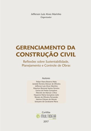 Jefferson Luiz Alves Marinho
Organizador
GERENCIAMENTO DA
CONSTRUÇÃO CIVIL
Reflexões sobre Sustentabilidade,
Planejamento e Controle de Obras
Autores
Curitiba
2017
Felipe Viana Bezerra Maia
Janeide Ferreira Alencar de Oliveira
Jefferson Luiz Alves Marinho
Klayrton Rommel Santos Ferreira
Larissa de Freitas Gonçalves
Marcelo de Alencar e Silva
Nayanne Maria Gonçalves Leite
Renato de Oliveira Fernandes
Sabrina Câmara de Morais
Sarayane de Cavalcante Paiva
 