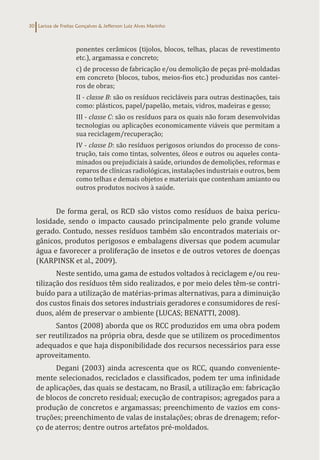 Larissa de Freitas Gonçalves & Jefferson Luiz Alves Marinho
30
ponentes cerâmicos (tijolos, blocos, telhas, placas de revestimento
etc.), argamassa e concreto;
c) de processo de fabricação e/ou demolição de peças pré-moldadas
em concreto (blocos, tubos, meios-fios etc.) produzidas nos cantei-
ros de obras;
II - classe B: são os resíduos recicláveis para outras destinações, tais
como: plásticos, papel/papelão, metais, vidros, madeiras e gesso;
III - classe C: são os resíduos para os quais não foram desenvolvidas
tecnologias ou aplicações economicamente viáveis que permitam a
sua reciclagem/recuperação;
IV - classe D: são resíduos perigosos oriundos do processo de cons-
trução, tais como tintas, solventes, óleos e outros ou aqueles conta-
minados ou prejudiciais à saúde, oriundos de demolições, reformas e
reparos de clínicas radiológicas, instalações industriais e outros, bem
como telhas e demais objetos e materiais que contenham amianto ou
outros produtos nocivos à saúde.
De forma geral, os RCD são vistos como resíduos de baixa pericu-
losidade, sendo o impacto causado principalmente pelo grande volume
gerado. Contudo, nesses resíduos também são encontrados materiais or-
gânicos, produtos perigosos e embalagens diversas que podem acumular
água e favorecer a proliferação de insetos e de outros vetores de doenças
(KARPINSK et al., 2009).
Neste sentido, uma gama de estudos voltados à reciclagem e/ou reu-
tilização dos resíduos têm sido realizados, e por meio deles têm-se contri-
buído para a utilização de matérias-primas alternativas, para a diminuição
dos custos finais dos setores industriais geradores e consumidores de resí-
duos, além de preservar o ambiente (LUCAS; BENATTI, 2008).
Santos (2008) aborda que os RCC produzidos em uma obra podem
ser reutilizados na própria obra, desde que se utilizem os procedimentos
adequados e que haja disponibilidade dos recursos necessários para esse
aproveitamento.
Degani (2003) ainda acrescenta que os RCC, quando conveniente-
mente selecionados, reciclados e classificados, podem ter uma infinidade
de aplicações, das quais se destacam, no Brasil, a utilização em: fabricação
de blocos de concreto residual; execução de contrapisos; agregados para a
produção de concretos e argamassas; preenchimento de vazios em cons-
truções; preenchimento de valas de instalações; obras de drenagem; refor-
ço de aterros; dentre outros artefatos pré-moldados.
 