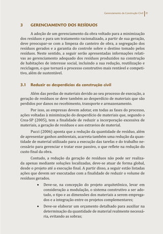 Gerenciamento da Construção Civil 31
3 GERENCIAMENTO DOS RESÍDUOS
A adoção de um gerenciamento da obra voltado para a minimização
dos resíduos e para um tratamento racionalizado, a partir de sua geração,
deve preocupar-se com a limpeza do canteiro de obra, a segregação dos
resíduos gerados e a garantia do controle sobre o destino tomado pelos
resíduos. Neste sentido, a seguir serão apresentadas informações relati-
vas ao gerenciamento adequado dos resíduos produzidos na construção
de habitações de interesse social, incluindo a sua redução, reutilização e
reciclagem, o que tornará o processo construtivo mais rentável e competi-
tivo, além de sustentável.
3.1 Reduzir os desperdícios da construção civil
Além das perdas de materiais devido ao seu processo de execução, a
geração de resíduos se deve também ao desperdício de materiais que são
perdidos por danos no recebimento, transporte e armazenamento.
Por isso, as empresas devem adotar, em todas as fases do processo,
ações voltadas à minimização do desperdício de materiais que, segundo o
Crea-SP (2005), tem a finalidade de reduzir a incorporação excessiva de
materiais, a geração de resíduos e aos extravios de material.
Pucci (2006) aponta que a redução da quantidade de resíduo, além
de apresentar ganhos ambientais, acarreta também uma redução da quan-
tidade de material utilizado para a execução das tarefas e do trabalho ne-
cessário para gerenciar e tratar esse passivo, o que reflete na redução do
custo final da obra.
Contudo, a redução da geração de resíduos não pode ser realiza-
da apenas mediante soluções localizadas, deve-se atuar de forma global,
desde o projeto até a execução final. A partir disso, a seguir estão listadas
ações que devem ser executadas com a finalidade de reduzir o volume de
resíduos gerados.
• Deve-se, na concepção do projeto arquitetônico, levar em
consideração a modulação, o sistema construtivo a ser ado-
tado, o tipo e as dimensões dos materiais a serem emprega-
dos e a integração entre os projetos complementares;
• Deve-se elaborar um orçamento detalhado para auxiliar na
determinação da quantidade de material realmente necessá-
ria, evitando as sobras;
 