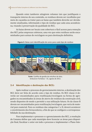 Larissa de Freitas Gonçalves & Jefferson Luiz Alves Marinho
34
Quando estes tambores atingirem volumes tais que justifiquem o
transporte interno do seu conteúdo, os resíduos devem ser recolhidos por
meio de caçamba ou trator para as baias que também deverão ser devida-
mente sinalizadas, informando o tipo de resíduo que cada uma acondicio-
na, visando à preservação da qualidade do RCC.
As baias devem ser locais com cobertura e fácil acesso para remoção
dos RCC pelas empresas coletoras, uma vez que estes resíduos serão enca-
minhados para usinas de reciclagem ou para destinação definitiva.
Figura 2. Baias com identificação de cores para cada tipo de resíduo
Fonte: Cartilha de gestão de entulhos de obra.
SindusCon Fortaleza – CE, agosto de 2011.
3.4 Identificação e destinação dos RCCs
Após realizar o processo de gerenciamento interno, a destinação dos
RCC deve ser feita de acordo com o tipo de resíduo. Os RCC classe A de-
verão ser encaminhados para reutilização/reciclagem na forma de agre-
gados ou encaminhados às áreas de aterro de resíduos da construção civil,
sendo dispostos de modo a permitir a sua utilização futura. Os da classe B
devem ser encaminhados para reutilização/reciclagem, que varia de mate-
rial para material. Para os resíduos das categorias C e D, deverá acontecer
o envolvimento dos fornecedores, a fim de que se configure a corresponsa-
bilidade da sua destinação.
Para implementar o processo e o gerenciamento dos RCC, a resolução
do Conama define que cada município deve licenciar as áreas para disposi-
ção final, fiscalizar o setor em todo o processo e implementar o Plano Inte-
 