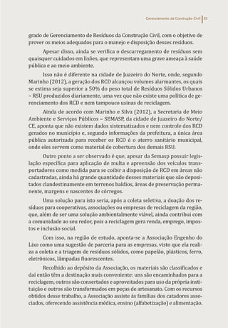Gerenciamento da Construção Civil 35
grado de Gerenciamento de Resíduos da Construção Civil, com o objetivo de
prover os meios adequados para o manejo e disposição desses resíduos.
Apesar disso, ainda se verifica o descarregamento de resíduos sem
quaisquer cuidados em lixões, que representam uma grave ameaça à saúde
pública e ao meio ambiente.
Isso não é diferente na cidade de Juazeiro do Norte, onde, segundo
Marinho (2012), a geração dos RCD alcançou volumes alarmantes, os quais
se estima seja superior a 50% do peso total de Resíduos Sólidos Urbanos
– RSU produzidos diariamente, uma vez que não existe uma política de ge-
renciamento dos RCD e nem tampouco usinas de reciclagem.
Ainda de acordo com Marinho e Silva (2012), a Secretaria de Meio
Ambiente e Serviços Públicos – SEMASP, da cidade de Juazeiro do Norte/
CE, aponta que não existem dados sistematizados e nem controle dos RCD
gerados no município e, segundo informações da prefeitura, a única área
pública autorizada para receber os RCD é o aterro sanitário municipal,
onde eles servem como material de cobertura dos demais RSU.
Outro ponto a ser observado é que, apesar da Semasp possuir legis-
lação específica para aplicação de multa e apreensão dos veículos trans-
portadores como medida para se coibir a disposição de RCD em áreas não
cadastradas, ainda há grande quantidade desses materiais que são deposi-
tados clandestinamente em terrenos baldios, áreas de preservação perma-
nente, margens e nascentes de córregos.
Uma solução para isto seria, após a coleta seletiva, a doação dos re-
síduos para cooperativas, associações ou empresas de reciclagem da região,
que, além de ser uma solução ambientalmente viável, ainda contribui com
a comunidade ao seu redor, pois a reciclagem gera renda, emprego, impos-
tos e inclusão social.
Com isso, na região de estudo, aponta-se a Associação Engenho do
Lixo como uma sugestão de parceria para as empresas, visto que ela reali-
za a coleta e a triagem de resíduos sólidos, como papelão, plásticos, ferro,
eletrônicos, lâmpadas fluorescentes.
Recolhido ao depósito da Associação, os materiais são classificados e
daí então têm a destinação mais conveniente: uns são encaminhados para a
reciclagem, outros são consertados e aproveitados para uso da própria insti-
tuição e outros são transformados em peças de artesanato. Com os recursos
obtidos desse trabalho, a Associação assiste às famílias dos catadores asso-
ciados, oferecendo assistência médica, ensino (alfabetização) e alimentação.
 