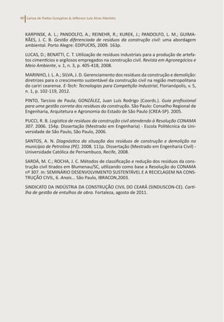 Larissa de Freitas Gonçalves & Jefferson Luiz Alves Marinho
40
KARPINSK, A. L.; PANDOLFO, A.; REINEHR, R.; KUREK, J.; PANDOLFO, L. M.; GUIMA-
RÃES, J. C. B. Gestão diferenciada de resíduos da construção civil: uma abordagem
ambiental. Porto Alegre: EDIPUCRS, 2009. 163p.
LUCAS, D.; BENATTI, C. T. Utilização de resíduos industriais para a produção de artefa-
tos cimentícios e argilosos empregados na construção civil. Revista em Agronegócios e
Meio Ambiente, v. 1, n. 3, p. 405-418, 2008.
MARINHO, J. L. A.; SILVA, J. D. Gerenciamento dos resíduos da construção e demolição:
diretrizes para o crescimento sustentável da construção civil na região metropolitana
do cariri cearense. E-Tech: Tecnologias para Competição Industrial, Florianópolis, v. 5,
n. 1, p. 102-119, 2012.
PINTO, Tarcísio de Paula; GONZÁLEZ, Juan Luís Rodrigo (Coords.). Guia profissional
para uma gestão correta dos resíduos da construção. São Paulo: Conselho Regional de
Engenharia, Arquitetura e Agronomia do Estado de São Paulo (CREA-SP). 2005.
PUCCI, R. B. Logística de resíduos da construção civil atendendo à Resolução CONAMA
307. 2006. 154p. Dissertação (Mestrado em Engenharia) - Escola Politécnica da Uni-
versidade de São Paulo, São Paulo, 2006.
SANTOS, A. N. Diagnóstico da situação dos resíduos de construção e demolição no
município de Petrolina (PE). 2008. 111p. Dissertação (Mestrado em Engenharia Civil) -
Universidade Católica de Pernambuco, Recife, 2008.
SARDÁ, M. C.; ROCHA, J. C. Métodos de classificação e redução dos resíduos da cons-
trução civil tirados em Blumenau/SC, utilizando como base a Resolução do CONAMA
nº 307. In: SEMINÁRIO DESENVOLVIMENTO SUSTENTÁVEL E A RECICLAGEM NA CONS-
TRUÇÃO CIVIL, 6. Anais... São Paulo, IBRACON,2003.
SINDICATO DA INDÚSTRIA DA CONSTRUÇÃO CIVIL DO CEARÁ (SINDUSCON-CE). Carti-
lha de gestão de entulhos de obra. Fortaleza, agosto de 2011.
 