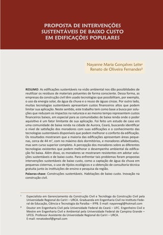 PROPOSTA DE INTERVENÇÕES
SUSTENTÁVEIS DE BAIXO CUSTO
EM EDIFICAÇÕES POPULARES
Nayanne Maria Gonçalves Leite1
Renato de Oliveira Fernandes²
RESUMO: As edificações sustentáveis na visão ambiental nos dão possiblidades de
reutilizar os resíduos de materiais poluentes de forma consciente. Dessa forma, as
empresas da construção civil têm usado tecnologias que possibilitam, por exemplo,
o uso da energia solar, da água da chuva e o reuso de águas cinzas. Por outro lado,
muitas tecnologias sustentáveis apresentam custos financeiros altos que podem
limitar sua aplicação. Neste sentido, este trabalho tem como base a busca por solu-
ções que reduzam os impactos na natureza e ao mesmo tempo representem custos
financeiros baixos, em especial para as comunidades de baixa renda onde o poder
aquisitivo é um fator limitante de sua aplicação. Foi feito um estudo de caso em
uma comunidade de baixa renda na cidade de Aurora, Ceará, buscando identificar
o nível de satisfação dos moradores com suas edificações e o conhecimento das
tecnologias sustentáveis disponíveis que podem melhorar o conforto da edificação.
Os resultados mostraram que a maioria das edificações apresentam áreas peque-
nas, cerca de 44 m2
, com no máximo dois dormitórios, e moradores alfabetizados,
mas sem curso superior completo. A percepção dos moradores sobre as diferentes
tecnologias existentes que podem melhorar o desempenho ambiental da edifica-
ção foi baixa. Além disso, os moradores se mostraram resistentes em adotar solu-
ções sustentáveis e de baixo custo. Para enfrentar tais problemas foram propostas
intervenções sustentáveis de baixo custo, como a captação de água da chuva em
pequenas cisternas, o uso de tijolos ecológicos e a obtenção de consultoria técnica
gratuita junto às instituições de ensino e pesquisa da região.
Palavras-chave: Construções sustentáveis. Habitações de baixo custo. Inovação na
construção civil.
1
Especialista em Gerenciamento da Construção Civil e Tecnóloga da Construção Civil pela
Universidade Regional do Cariri – URCA. Graduanda em Engenharia Civil no Instituto Fede-
ral de Educação, Ciência e Tecnologia da Paraíba – IFPB. E-mail: nayannegl@hotmail.com
² Doutor em Engenharia Civil pela Universidade Federal do Ceará – UFC. Engenheiro Civil e
Mestre em Engenharia Civil e Ambiental pela Universidade Federal de Campina Grande –
UFCG. Professor Assistente da Universidade Regional do Cariri – URCA.
E-mail: renatodeof@gmail.com
 