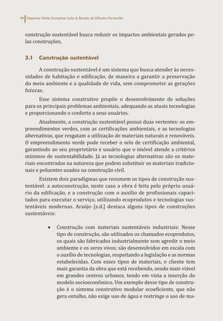 Nayanne Maria Gonçalves Leite & Renato de Oliveira Fernandes
44
construção sustentável busca reduzir os impactos ambientais gerados pe-
las construções.
3.1 Construção sustentável
A construção sustentável é um sistema que busca atender às neces-
sidades de habitação e edificação, de maneira a garantir a preservação
do meio ambiente e a qualidade de vida, sem comprometer as gerações
futuras.
Esse sistema construtivo propõe o desenvolvimento de soluções
para os principais problemas ambientais, adequando as atuais tecnologias
e proporcionando o conforto a seus usuários.
Atualmente, a construção sustentável possui duas vertentes: os em-
preendimentos verdes, com as certificações ambientais, e as tecnologias
alternativas, que resgatam a utilização de materiais naturais e renováveis.
O empreendimento verde pode receber o selo de certificação ambiental,
garantindo ao seu proprietário e usuário que o imóvel atende a critérios
mínimos de sustentabilidade. Já as tecnologias alternativas são os mate-
riais encontrados na natureza que podem substituir os materiais tradicio-
nais e poluentes usados na construção civil.
Existem dois paradigmas que resumem os tipos de construção sus-
tentável: a autoconstrução, neste caso a obra é feita pelo próprio usuá-
rio da edificação, e a construção com o auxílio de profissionais capaci-
tados para executar o serviço, utilizando ecoprodutos e tecnologias sus-
tentáveis modernas. Araújo [s.d.] destaca alguns tipos de construções
sustentáveis:
• Construção com materiais sustentáveis industriais: Nesse
tipo de construção, são utilizados os chamados ecoprodutos,
os quais são fabricados industrialmente sem agredir o meio
ambiente e os seres vivos; são desenvolvidos em escala com
o auxílio de tecnologias, respeitando a legislação e as normas
estabelecidas. Com esses tipos de materiais, o cliente tem
mais garantia da obra que está recebendo, sendo mais viável
em grandes centros urbanos, tendo em vista a inserção do
modelo socioeconômico. Um exemplo desse tipo de constru-
ção é o sistema construtivo modular ecoeficiente, que não
gera entulho, não exige uso de água e restringe o uso de ma-
 