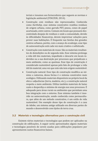 Gerenciamento da Construção Civil 45
teriais e insumos aos fornecedores que seguem as normas e
legislação ambiental (STACZUK, 2014).
• Construção com resíduos não reprocessados: Conhecida
como Earthship, esse sistema construtivo reutiliza resíduos
de origem urbana, como garrafa PET, pneus, cones de papel
acartonado, entre outros. Comum em locais que possuem des-
controlado despejo de resíduos e onde a comunidade, devido
às dificuldades financeiras, devem improvisar soluções para
prover suas habitações. É frequente nas favelas dos grandes
centros urbanos, porém, com o avanço do ecodesign, esse tipo
de autoconstrução está cada vez mais criativo e sofisticado.
• Construção com materiais de reuso: São os materiais resultan-
tes de demolições ou de segunda mão. Esse sistema prolonga
a vida útil dos materiais, impedindo o descarte em locais in-
devidos ou a sua destruição por processos que prejudicam o
meio ambiente, como as queimas. Esse tipo de construção é
considerado sustentável apenas pelo fato de prolongar a vida
útil do material, uma vez que este não tem origem sustentável.
• Construção natural: Esse tipo de construção modifica ao mí-
nimo a natureza, dessa forma é o sistema construtivo mais
ecológico. Utilizando materiais disponíveis no próprio local da
obra e adjacências (terra, madeira, etc.), a construção natural
respeita o meio ambiente. Utiliza também materiais de baixo
custo e desperdiça o mínimo de energia nos seus processos. É
adequado para áreas rurais ou ambientes que permitam uma
boa integração com o entorno. Esse sistema também é inse-
rido na autoconstrução, sendo conhecida como permacultu-
ra, que além de um método construtivo, é um estilo de vida
sustentável. Um exemplo desse tipo de construção é a casa
de Adobe, um sistema antigo utilizado em diversas partes do
mundo e desenvolvido com tijolos de terra crua.
3.2 Materiais e tecnologias alternativas para a construção civil
Existem vários materiais e tecnologias que podem ser aplicados na
construção de edificações. A seguir serão apresentados alguns materiais
e tecnologias possíveis de serem usadas para edificações populares por
apresentarem custos financeiros baixos.
 