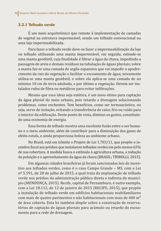 Nayanne Maria Gonçalves Leite & Renato de Oliveira Fernandes
46
3.2.1 Telhado verde
É um meio arquitetônico que remete à implementação de camadas
de vegetal na estrutura impermeável, sendo um telhado convencional ou
uma laje impermeabilizada.
Para fazer o telhado verde deve-se fazer a impermeabilização da laje
ou telhado utilizando uma manta impermeável, em seguida, estende-se
uma manta geotêxtil, cuja finalidade é filtrar a água da chuva, impedindo a
passagem de areia e demais resíduos na tubulação de águas pluviais; sobre
a manta faz-se uma camada de argila expansiva que vai impedir o apodre-
cimento da raiz da vegetação e facilitar o escoamento de água; novamente
utiliza-se uma manta geotêxtil, e sobre ela aplica-se uma camada de no
mínimo 10 cm de terra adubada, e por último a vegetação. Devem ser ins-
talados rufos de fibra ou metálicos para evitar infiltrações.
Mesmo que essa ideia seja estética, é um meio ótimo para captação
da água pluvial do meio urbano, pois retarda a drenagem solucionando
problemas, como enchentes. Tem benefícios, como ser termoacústico, ou
seja, serve de isolação, evitando a transferência de calor, frio ou ruído para
o interior da edificação. Deste ponto de vista, diminui os gastos, constituin-
do uma economia de energia.
Essa forma de telhado mostra uma excelente fusão entre o ser huma-
no e o meio ambiente, além de contribuir para a diminuição dos gases de
efeito estufa, e ainda proporciona beleza ao ambiente urbano.
No Brasil, está em trâmite o Projeto de Lei 1.703/11, que propõe o in-
centivofiscalaosprédiosqueinstalaremtelhadosverdesempelomenos65%
de sua cobertura. A medida busca o estímulo à agricultura urbana, a redução
da poluição e o aproveitamento da água da chuva (BRASIL; TRIBOLLI, 2015).
Em algumas cidades brasileiras já foram sancionadas leis de incen-
tivo aos telhados verdes, como é o caso Campo Grande – MS, com a Lei
nº 5.591, de 28 de julho de 2015, a qual trata da implantação de telhado
verde nos prédios da administração pública direta e indireta do municí-
pio (MENDONÇA, 2015). Recife, capital de Pernambuco, é outro exemplo,
com a Lei 18.112, de 12 de janeiro de 2015 (RECIFE, 2015), que propõe
a instalação de telhado verde em edifícios habitacionais multifamiliares
com mais de quatro pavimentos e não habitacionais com mais de 400 m²
de área coberta. Esta lei também dispõe sobre a construção de reserva-
tórios de captação de águas pluviais para acúmulo ou retardo do escoa-
mento para a rede de drenagem.
 