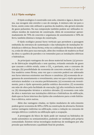 Gerenciamento da Construção Civil 47
3.2.2 Tijolo ecológico
O tijolo ecológico é construído com solo, cimento e água e, dessa for-
ma, sua secagem não envolve o uso de energia. A mistura não vai para o
forno, assim como não utilizará a queima da madeira, não gerará emissão
de gases poluentes. Na sua composição também podem ser utilizados re-
síduos moídos de materiais de construção. Além de economizar aproxi-
madamente de 70% do concreto e argamassa de assentamento e 50% de
ferro, também diminui o tempo de construção.
O tijolo ecológico possui furos verticais que permitem a passagem
embutida da estrutura de sustentação e das tubulações de instalações hi-
dráulicas e elétricas. Dessa forma, evita-se a utilização de fôrmas de madei-
ra, a mão de obra para sua execução, além dos resíduos de madeira ao final
da obra e a quebra de paredes e os remendos para as instalações elétricas
e hidráulicas.
As principais vantagens do uso desse material incluem: (a) proces-
so de fabricação simplificada e sem queima, evitando emissão de gases
que causam o efeito estufa, como o CO2
, e portanto, sem o consumo de
energia; (b) possibilidade de economia de concreto armado; (c) não uti-
liza madeira como fôrma, uma vez que o concreto poderá ser adensado
nos furos internos existentes nos blocos e canaletas; (d) economia de ar-
gamassa de assentamento e revestimento, uma vez que o tijolo apresenta
estrutura modular e se encaixa perfeitamente; (e) economia em revesti-
mento, pois o tijolo apresenta padrão estético decorativo; (f) economia
em mão de obra pela facilidade de execução; (g) alta resistência mecâni-
ca; (h) desempenho térmico e acústico elevado; (i) economia com mão
de obra e materiais nas instalações elétricas e hidráulicas da edificação,
dado que os furos internos dos tijolos são condutores para a rede hidráu-
lica e elétrica, entre outros.
Além das vantagens citadas, os tijolos modulares de solo-cimento
podem gerar economia de 40% a 50% na construção da alvenaria. Existem
outras vantagens indiretas na edificação, como a redução no consumo de
energia elétrica e conforto na edificação após a ocupação.
A prensagem do bloco de tijolo pode ser manual ou hidráulica de
modo automático ou semiautomático, podendo ser moldado pela própria
comunidade. Existem várias tecnologias modernas de moldagem por alta
pressão que melhoraram a qualidade final do produto.
 
