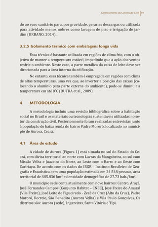 Gerenciamento da Construção Civil 49
do ao vaso sanitário para, por gravidade, gerar as descargas ou utilizada
para atividade menos nobres como lavagem de piso e irrigação de jar-
dim (URBANO, 2014).
3.2.5 Isolamento térmico com embalagens longa vida
Essa técnica é bastante utilizada em regiões de clima frio, com o ob-
jetivo de manter a temperatura estável, impedindo que a ação dos ventos
resfrie o ambiente. Neste caso, a parte metálica da caixa de leite deve ser
direcionada para a área interna da edificação.
No entanto, essa técnica também é empregada em regiões com clima
de altas temperaturas, uma vez que, ao inverter a posição das caixas (co-
locando o alumínio para parte externa do ambiente), pode-se diminuir a
temperatura em até 8˚C (DUTRA et al., 2009).
4 METODOLOGIA
A metodologia incluiu uma revisão bibliográfica sobre a habitação
social no Brasil e os materiais ou tecnologias sustentáveis utilizadas no se-
tor da construção civil. Posteriormente foram realizadas entrevistas junto
à população de baixa renda do bairro Padre Mororó, localizado no municí-
pio de Aurora, Ceará.
4.1 Área de estudo
A cidade de Aurora (Figura 1) está situada no sul do Estado do Ce-
ará, com divisa territorial ao norte com Lavras da Mangabeira, ao sul com
Missão Velha e Juazeiro do Norte, ao Leste com o Barro e ao Oeste com
Caririaçu. De acordo com os dados do IBGE – Instituto Brasileiro de Geo-
grafia e Estatística, tem uma população estimada em 24.548 pessoas, área
territorial de 885.836 km² e densidade demográfica de 27.73 hab./km².
O município sede conta atualmente com nove bairros: Centro, Araçá,
José Fernandes Campos (Conjunto Habitat – CNEC), José Freire do Amaral
(Vila Freire), José Leite de Figueiredo - Zezé da Cruz (Alto da Cruz), Padre
Mororó, Recreio, São Benedito (Aurora Velha) e Vila Paulo Gonçalves. Os
distritos são: Aurora (sede), Ingazeiras, Santa Vitória e Tipi.
 