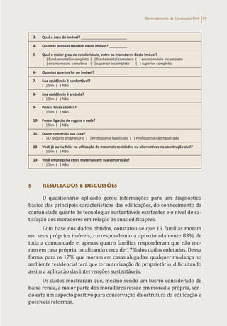 Gerenciamento da Construção Civil 51
3- Qual a área do imóvel? _______________________
4- Quantas pessoas residem neste imóvel? _________
5- Qual o maior grau de escolaridade, entre os moradores deste imóvel?
( ) fundamental incompleto ( ) fundamental completo ( ) ensino médio incompleto
( ) ensino médio completo ( ) superior incompleto ( ) superior completo
6- Quantos quartos há no imóvel? _________________
7- Sua residência é confortável?
( ) Sim ( ) Não
8- Sua residência é arejada?
( ) Sim ( ) Não
9- Possui fossa séptica?
( ) Sim ( ) Não
10- Possui ligação de esgoto a rede?
( ) Sim ( ) Não
11- Quem construiu sua casa?
( ) O próprio proprietário ( ) Profissional habilitado ( ) Profissional não habilitado
12- Você já ouviu falar na utilização de materiais reciclados ou alternativos na construção civil?
( ) Sim ( ) Não
13- Você empregaria estes materiais em sua construção?
( ) Sim ( ) Não
5 RESULTADOS E DISCUSSÕES
O questionário aplicado gerou informações para um diagnóstico
básico das principais características das edificações, do conhecimento da
comunidade quanto às tecnologias sustentáveis existentes e o nível de sa-
tisfação dos moradores em relação às suas edificações.
Com base nos dados obtidos, constatou-se que 19 famílias moram
em seus próprios imóveis, correspondendo a aproximadamente 83% de
toda a comunidade e, apenas quatro famílias responderam que não mo-
ram em casa própria, totalizando cerca de 17% dos dados coletados. Dessa
forma, para os 17% que moram em casas alugadas, qualquer mudança no
ambiente residencial terá que ter autorização do proprietário, dificultando
assim a aplicação das intervenções sustentáveis.
Os dados mostraram que, mesmo sendo um bairro considerado de
baixa renda, a maior parte dos moradores reside em moradia própria, sen-
do este um aspecto positivo para conservação da estrutura da edificação e
possíveis reformas.
 