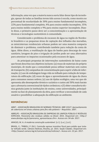 Nayanne Maria Gonçalves Leite & Renato de Oliveira Fernandes
54
informação, uma vez que a maioria nunca ouviu falar desse tipo de tecnolo-
gia, apesar de todas as famílias terem tido acesso à escola, como mostra no
percentual de escolaridade de 30% para ensino fundamental incompleto,
22% para fundamental completo, 4% para ensino médio incompleto, 35%
para ensino médio completo e 9% para ensino superior incompleto. Dian-
te disso, o primeiro passo deve ser a conscientização e a apresentação de
técnicas e tecnologias sustentáveis à comunidade.
Considerando o problema de escassez de água na região do Nordes-
te brasileiro e as pequenas áreas de captação dos telhados das moradias,
as minicisternas residenciais urbanas podem ser uma maneira compacta
de diminuir o problema, contribuindo também para redução da conta de
água. Além disso, a reutilização da água do banho para descarga do vaso
sanitário, lavagem de piso e irrigação de jardim pode ser uma alternativa
para amenizar os impactos ocasionados pela escassez de água.
As principais propostas de intervenções sustentáveis de baixo custo
que foram descritas nos objetivos incluem: (a) reuso de materiais do próprio
município, de modo que a comunidade possa utilizar materiais sem custos
de transporte; (b) campanhas de conscientização para suprir a falta de infor-
mação; (c) uso de embalagem longa vida no telhado para redução de tempe-
ratura da edificação; (d) reuso de água e aproveitamento de água da chuva
para consumos menos nobres; (e) uso de tijolos ecológico, uma vez que ele
apresenta alto desempenho térmico e acústico e custos até 50% mais barato
que a alvenaria convencional de tijolos cerâmicos; e (f) obter consultoria téc-
nica gratuita junto às instituições de ensino, como universidades, principal-
mente na fase de planejamento da obra, para verificar a necessidade de cada
usuário e possibilitar a adequação da edificação ao ambiente.
REFERÊNCIAS
ABNT – ASSOCIAÇÃO BRASILEIRA DE NORMAS TÉCNICAS. NBR 15527. Aproveitamento
de coberturas em áreas urbanas para fins não potáveis – Requisitos. 2007.
ABRELPE – ASSOCIAÇÃO BRASILEIRA DE EMPRESAS DE LIMPEZA PÚBLICA E RESÍDUOS
ESPECIAIS. Panorama dos resíduos sólidos no Brasil. 2015. Disponível em: <http://
www.abrelpe.org.br/panorama_apresentacao.cfm>. Acesso em: 04 abr. 2017.
ARAÚJO, M. A. A moderna construção sustentável. [s.l.]: [s.e.], [s.d.].
BRASIL, E.; TRIBOLI, P. (Ed.). Comissão aprova incentivo fiscal para prédio que insta-
lar telhado verde. Câmara Notícias, Brasília, jul. 2015. Seção Cidades. Disponível em:
<http://www2.camara.leg.br/camaranoticias/noticias/>. Acesso em: 22 jan. 2017.
 
