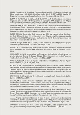 Gerenciamento da Construção Civil 55
BRASIL. Presidência da República. Constituição da República Federativa do Brasil, de
05 de outubro de 1988. Diário Oficial da União, 191-A de 05/10/1988, Brasília, DF.
Disponível em: <www.legislacao.planalto.gov.br>. Acesso em: 02 dez. 2016.
DUTRA, A. D.; FOSTER, L. C.; SILVA, A. C. B. da; POUEY, M. T. Reutilização de embalagens
longa vida como revestimento de superfícies de edificações. 2009. Disponível em: <http://
www.ufpel.edu.br/cic/2009/cd/pdf/EN/EN_02023.pdf>. Acesso em: 04 abr. 2017.
FIESP – FEDERAÇÃO DAS INDÚSTRIAS DO ESTADO DE SÃO PAULO. Levantamento inédi-
to mostra déficit de 6,2 milhões de moradias no Brasil. São Paulo, 2016. Disponível em:
<http://www.fiesp.com.br/noticias/levantamento-inedito-mostra-deficit-de-62-mi-
lhoes-de-moradias-no-brasil/>. Acesso em: 19 out. 2016.
GLOBO CIÊNCIA. Construção Civil consome até 75% da matéria-prima do plane-
ta. Rede Globo, 28 jun. 2014. Disponível em: <http://redeglobo.globo.com/globo
ciencia/noticia/2013/07/construcao-civil-consome-ate-75-da-materia-prima-do-pla
neta.html>. Acesso em: 19 out. 2016.
GOOGLE. Google Earth. 2017. Aurora, Ceará. Disponível em: <https://www.google.
com/maps/place/Aurora,+CE>. Acesso em: 22 jan. 2017.
MENDES, H. A construção civil e seu papel no meio ambiente. Neutralize Carbono,
2013. Disponível em: <http://www.neutralizecarbono.com.br/>. Acesso em: 24 out.
2016.
MENDONÇA, M. Lei é sancionada e prefeitura terá de implantar telhado verde em
prédios públicos. Correio do Estado, 05 ago. 2015. Disponível em: <http://www.cor
reiodoestado.com.br/cidades>/. Acesso em: 22 jan. 2017.
MORAES, P.; SOUZA, C. R. de. O impacto ambiental de uma edificação. Revista Organi-
zação Sistêmica, v. 7, n. 4, jan./dez. 2015.
RECIFE – PE. Lei Ordinária 18.112, de 12 de janeiro de 2015. Dispõe sobre a melhoria
da qualidade ambiental das edificações por meio da obrigatoriedade de instalação do
“telhado verde”, e construção de reservatórios de acúmulo ou de retardo do escoa-
mento das águas pluviais para a rede de drenagem e dá outras providências. Sistema
de Leis Municipais 13.01.2015.
SINDUSCON. Gestão ambiental de resíduos da construção civil: A experiência do Sin-
dusCon-SP. São Paulo, 2005.
STACZUK, M. E. Sistema modular ecoeficiente é lançado e se torna alternativa para
construção sustentável em Curitiba. Paraná, Pini web, 2014. Disponível em: <http://
piniweb.pini.com.br/construcao/Parana/sistema-modular-ecoficiente-e-lancado-e
-se-torna-alternativa-para-313301-1.aspx>. Acesso em: 17 jan. 2017.
URBANO, E. Projeto experimental de aproveitamento de água da chuva com a tec-
nologia da minicisterna para residência urbana: manual de construção e instalação.
Sempre Sustentável, 2014. Disponível em: <http://www.sempresustentavel. com.br/
hidrica/minicisterna/minicisterna.htm>. Acesso em: 24 jan. 2017.
______. Projeto experimental do reuso de água do banho familiar para as descargas no
vaso sanitário. Sempre Sustentável, [s/d]. Disponível em: <http://www.sempresustentavel.
com.br/hidrica/reusodeagua/reuso-de-agua-do-banho.htm>. Acesso em: 24 jan. 2017.
WIKIPÉDIA: a enciclopédia livre. Aurora (CE). Wikipédia, 2016. Disponível em: <ht
tps://pt.wikipedia.org/wiki/Aurora_(Cear%C3%A1)>. Acesso em: 22 jan. 2017.
 