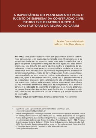 A IMPORTÂNCIA DO PLANEJAMENTO PARA O
SUCESSO DE EMPRESAS DA CONSTRUÇÃO CIVIL:
ESTUDO EXPLORATÓRIO JUNTO A
CONSTRUTORAS DA REGIÃO DO CARIRI
Sabrina Câmara de Morais1
Jefferson Luiz Alves Marinho2
RESUMO: A indústria da construção civil tem procurado se atualizar cada vez
mais para adaptar-se às exigências do mercado atual. O planejamento é de
suma importância para as empresas desse setor, pois é através dele que o
gestor vai prever e programar o conjunto das suas ações para cada empre-
endimento. Este trabalho tem como objetivo mostrar a importância do pla-
nejamento como forma de garantir a competitividade e o êxito de empresas
desse setor, além de caracterizar os processos de planejamento adotados em
construtoras atuantes na região do Cariri. Os principais fenômenos analisados
neste trabalho foram se as empresas realizam o planejamento das obras que
executam, quais as ferramentas utilizadas, quem são as pessoas envolvidas e
se os resultados alcançados com o planejamento são satisfatórios. Notou-se
que as empresas realizam o planejamento, seja de maneira mais especializada
ou não. Utilizando ferramentas adequadas de planejamento, essas empresas
garantem a elaboração de orçamento, cronogramas e até mesmo programas
de compra de materiais. Apesar disto, ainda é evidente a ocorrência de proble-
mas, como atrasos na execução e falta de materiais, que elevam o custo final
da construção.
Palavras-chave: Competitividade. Empresas construtoras. Planejamento.
1
Engenheira Civil e Especialista em Gerenciamento da Construção Civil.
E-mail: morais.sabrina3@gmail.com.br
2
Mestre em Engenharia e Tecnologia Ambiental pela Universidad de León - Espanha. Mestre
em Direito pela Universidade de Santa Cruz do Sul – UNISC. Especialista em Avaliações e
Perícias de Engenharia. Especialista em Engenharia de Segurança do Trabalho. Especialista
em Administração de Empresas. Diretor do Instituto Tecnológico do Cariri – ITEC. Professor
da Universidade Regional do Cariri – URCA. Chefe do Departamento da Construção Civil –
URCA. Coordenador da pós-graduação lato sensu em Gerenciamento da Construção Civil
– ITEC/URCA. Perito judicial. Engenheiro civil e Advogado militante.
E-mail: jeff.marinho@urca.br.
 