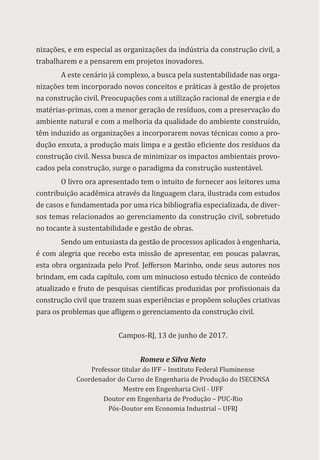 nizações, e em especial as organizações da indústria da construção civil, a
trabalharem e a pensarem em projetos inovadores.
A este cenário já complexo, a busca pela sustentabilidade nas orga-
nizações tem incorporado novos conceitos e práticas à gestão de projetos
na construção civil. Preocupações com a utilização racional de energia e de
matérias-primas, com a menor geração de resíduos, com a preservação do
ambiente natural e com a melhoria da qualidade do ambiente construído,
têm induzido as organizações a incorporarem novas técnicas como a pro-
dução enxuta, a produção mais limpa e a gestão eficiente dos resíduos da
construção civil. Nessa busca de minimizar os impactos ambientais provo-
cados pela construção, surge o paradigma da construção sustentável.
O livro ora apresentado tem o intuito de fornecer aos leitores uma
contribuição acadêmica através da linguagem clara, ilustrada com estudos
de casos e fundamentada por uma rica bibliografia especializada, de diver-
sos temas relacionados ao gerenciamento da construção civil, sobretudo
no tocante à sustentabilidade e gestão de obras.
Sendo um entusiasta da gestão de processos aplicados à engenharia,
é com alegria que recebo esta missão de apresentar, em poucas palavras,
esta obra organizada pelo Prof. Jefferson Marinho, onde seus autores nos
brindam, em cada capítulo, com um minucioso estudo técnico de conteúdo
atualizado e fruto de pesquisas científicas produzidas por profissionais da
construção civil que trazem suas experiências e propõem soluções criativas
para os problemas que afligem o gerenciamento da construção civil.
Campos-RJ, 13 de junho de 2017.
Romeu e Silva Neto
Professor titular do IFF – Instituto Federal Fluminense
Coordenador do Curso de Engenharia de Produção do ISECENSA
Mestre em Engenharia Civil - UFF
Doutor em Engenharia de Produção – PUC-Rio
Pós-Doutor em Economia Industrial – UFRJ
 