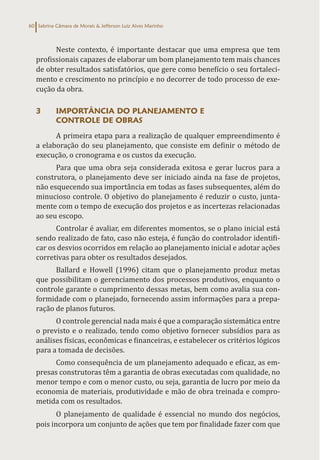 Sabrina Câmara de Morais & Jefferson Luiz Alves Marinho
60
Neste contexto, é importante destacar que uma empresa que tem
profissionais capazes de elaborar um bom planejamento tem mais chances
de obter resultados satisfatórios, que gere como benefício o seu fortaleci-
mento e crescimento no princípio e no decorrer de todo processo de exe-
cução da obra.
3 IMPORTÂNCIA DO PLANEJAMENTO E
CONTROLE DE OBRAS
A primeira etapa para a realização de qualquer empreendimento é
a elaboração do seu planejamento, que consiste em definir o método de
execução, o cronograma e os custos da execução.
Para que uma obra seja considerada exitosa e gerar lucros para a
construtora, o planejamento deve ser iniciado ainda na fase de projetos,
não esquecendo sua importância em todas as fases subsequentes, além do
minucioso controle. O objetivo do planejamento é reduzir o custo, junta-
mente com o tempo de execução dos projetos e as incertezas relacionadas
ao seu escopo.
Controlar é avaliar, em diferentes momentos, se o plano inicial está
sendo realizado de fato, caso não esteja, é função do controlador identifi-
car os desvios ocorridos em relação ao planejamento inicial e adotar ações
corretivas para obter os resultados desejados.
Ballard e Howell (1996) citam que o planejamento produz metas
que possibilitam o gerenciamento dos processos produtivos, enquanto o
controle garante o cumprimento dessas metas, bem como avalia sua con-
formidade com o planejado, fornecendo assim informações para a prepa-
ração de planos futuros.
O controle gerencial nada mais é que a comparação sistemática entre
o previsto e o realizado, tendo como objetivo fornecer subsídios para as
análises físicas, econômicas e financeiras, e estabelecer os critérios lógicos
para a tomada de decisões.
Como consequência de um planejamento adequado e eficaz, as em-
presas construtoras têm a garantia de obras executadas com qualidade, no
menor tempo e com o menor custo, ou seja, garantia de lucro por meio da
economia de materiais, produtividade e mão de obra treinada e compro-
metida com os resultados.
O planejamento de qualidade é essencial no mundo dos negócios,
pois incorpora um conjunto de ações que tem por finalidade fazer com que
 
