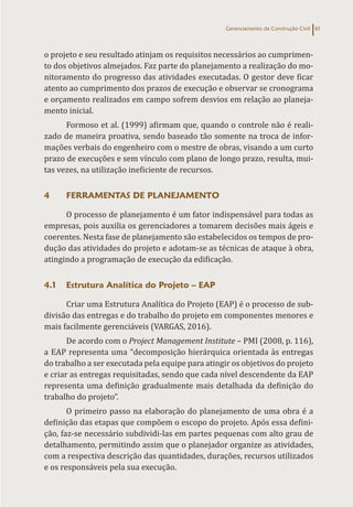 Gerenciamento da Construção Civil 61
o projeto e seu resultado atinjam os requisitos necessários ao cumprimen-
to dos objetivos almejados. Faz parte do planejamento a realização do mo-
nitoramento do progresso das atividades executadas. O gestor deve ficar
atento ao cumprimento dos prazos de execução e observar se cronograma
e orçamento realizados em campo sofrem desvios em relação ao planeja-
mento inicial.
Formoso et al. (1999) afirmam que, quando o controle não é reali-
zado de maneira proativa, sendo baseado tão somente na troca de infor-
mações verbais do engenheiro com o mestre de obras, visando a um curto
prazo de execuções e sem vínculo com plano de longo prazo, resulta, mui-
tas vezes, na utilização ineficiente de recursos.
4 FERRAMENTAS DE PLANEJAMENTO
O processo de planejamento é um fator indispensável para todas as
empresas, pois auxilia os gerenciadores a tomarem decisões mais ágeis e
coerentes. Nesta fase de planejamento são estabelecidos os tempos de pro-
dução das atividades do projeto e adotam-se as técnicas de ataque à obra,
atingindo a programação de execução da edificação.
4.1 Estrutura Analítica do Projeto – EAP
Criar uma Estrutura Analítica do Projeto (EAP) é o processo de sub-
divisão das entregas e do trabalho do projeto em componentes menores e
mais facilmente gerenciáveis (VARGAS, 2016).
De acordo com o Project Management Institute – PMI (2008, p. 116),
a EAP representa uma “decomposição hierárquica orientada às entregas
do trabalho a ser executada pela equipe para atingir os objetivos do projeto
e criar as entregas requisitadas, sendo que cada nível descendente da EAP
representa uma definição gradualmente mais detalhada da definição do
trabalho do projeto”.
O primeiro passo na elaboração do planejamento de uma obra é a
definição das etapas que compõem o escopo do projeto. Após essa defini-
ção, faz-se necessário subdividi-las em partes pequenas com alto grau de
detalhamento, permitindo assim que o planejador organize as atividades,
com a respectiva descrição das quantidades, durações, recursos utilizados
e os responsáveis pela sua execução.
 