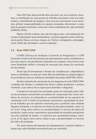 Sabrina Câmara de Morais & Jefferson Luiz Alves Marinho
62
Uma EAP bem desenvolvida deve permitir aos seus usuários visua-
lizar a contribuição de cada pacote de trabalho no projeto como um todo,
realizar a distribuição de equipes e dos recursos necessários à sua execu-
ção, atribuir responsabilidades às equipes montadas, determinar o custo
total do projeto mediante a soma dos custos individuais de cada atividade
(VARGAS, 2016).
Mattos (2010) enaltece que não há regras para a decomposição do
escopo. O planejador pode desmembrar o projeto segundo vários critérios,
como partes físicas, serviços, etapas, etc. Porém, é obrigatória a abrangên-
cia de 100% das atividades a serem realizadas.
4.2 Rede PERT/CPM
O PERT (Técnica de Avaliação e Controle de Programas) e o CPM
(Caminho Crítico) são ferramentas de planejamento muito semelhantes e
por esse motivo são geralmente utilizadas em conjunto. Essa técnica tem
como finalidade definir a duração de execução das etapas de conclusão
de um projeto.
Nesse tipo de ferramenta é levada em consideração a dependência
entre as atividades, ou seja, por meio dela são definidas as relações lógicas
de precedência entre as inúmeras atividades do projeto (MATTOS, 2010).
Há dois métodos de construção de um diagrama de rede PERT/CPM:
o método das flechas e o método dos blocos. Ambos produzem o mesmo
resultado, o que altera são as regras para desenhar o diagrama.
O tempo de execução das atividades pode ser calculado pelos índi-
ces de produção encontrados em tabelas de composição dos custos uni-
tários de serviços, ou estimando-se a produtividade de um operário da
construção civil. O índice de produção representa a quantidade de tem-
po de trabalho que um operário necessita para a produzir uma unidade
daquela atividade, e é expresso na forma de duração/unidade, como: h/
m2
, h/m3
, h/kg, entre outros; já a produtividade é o inverso do índice de
produção, sendo assim, representa a quantidade de unidades produzidas
em uma unidade de tempo, e é expresso por quantidade/tempo, como:
m2
/h, m3
/h, kg/h, entre outros. Nota-se que a produtividade é o inverso
do índice de produção.
Por meio dessas ferramentas de planejamento, é possível definir o
tempo que cada atividade necessitará para ser concluída.
 