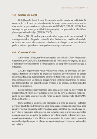 Gerenciamento da Construção Civil 63
4.3 Gráfico de Gantt
O Gráfico de Gantt é uma ferramenta muito usada na indústria da
construção civil, tanto no planejamento de longo prazo quanto no acompa-
nhamento de prazos de execução de obras (MENDES JÚNIOR, 1999). Tem
como principal vantagem a fácil interpretação, compreensão e identifica-
ção de períodos de folga (PAULO, 2007).
Mattos (2010) exalta que um detalhe importante nesse método é
que o planejador não pode confundir dias úteis e dias corridos. O modelo
se baseia em horas efetivamente trabalhadas e não perceber este detalhe
pode ocasionar grandes erros e problemas de prazo e custo.
4.4 Corrente Crítica
A Corrente Crítica, também conhecida por Critical Chain Project Ma-
nagement, ou CCPM, está fundamentada na teoria das restrições, na qual
o resultado de um sistema é consequência do empenho das partes que o
integram.
A CCPM sugere uma vasta redução no tempo de execução dos ser-
viços, adotando-se tempos de execução ousados, porém viáveis de serem
concretizados, que normalmente giram em torno de 50% do que foi esti-
mado inicialmente. De modo a assegurar um limite de segurança no prazo,
são introduzidos nos caminhos não críticos e no crítico, os denominados
buffers, ou pulmões.
Esses períodos representam uma área de escape na ocorrência de
imprevistos. O valor a ser adotado deve ser de 50% do tempo economi-
zado na execução das tarefas do ramo da rede considerado (BARCAUI;
QUELHAS, 2004).
Para facilitar o controle do planejador, a área de escape (pulmão)
deve ser dividida em três partes: uma zona verde, uma zona amarela e uma
zona vermelha. Enquanto estiver na área verde significa que não houve im-
previstos e nenhuma ação precisa ser tomada; caso o projeto se encontre
na zona amarela, a equipe de gerência deve ficar alerta e desenvolver pla-
nos de recuperação; e por último, se o consumo de tempo estiver na zona
vermelha significa que os planos de recuperação precisam ser colocados
em prática.
 