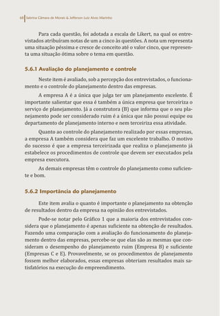 Sabrina Câmara de Morais & Jefferson Luiz Alves Marinho
68
Para cada questão, foi adotada a escala de Likert, na qual os entre-
vistados atribuíram notas de um a cinco às questões. A nota um representa
uma situação péssima e cresce de conceito até o valor cinco, que represen-
ta uma situação ótima sobre o tema em questão.
5.6.1 Avaliação do planejamento e controle
Neste item é avaliado, sob a percepção dos entrevistados, o funciona-
mento e o controle do planejamento dentro das empresas.
A empresa A é a única que julga ter um planejamento excelente. É
importante salientar que essa é também a única empresa que terceiriza o
serviço de planejamento. Já a construtora (B) que informa que o seu pla-
nejamento pode ser considerado ruim é a única que não possui equipe ou
departamento de planejamento interno e nem terceiriza essa atividade.
Quanto ao controle do planejamento realizado por essas empresas,
a empresa A também considera que faz um excelente trabalho. O motivo
do sucesso é que a empresa terceirizada que realiza o planejamento já
estabelece os procedimentos de controle que devem ser executados pela
empresa executora.
As demais empresas têm o controle do planejamento como suficien-
te e bom.
5.6.2 Importância do planejamento
Este item avalia o quanto é importante o planejamento na obtenção
de resultados dentro da empresa na opinião dos entrevistados.
Pode-se notar pelo Gráfico 1 que a maioria dos entrevistados con-
sidera que o planejamento é apenas suficiente na obtenção de resultados.
Fazendo uma comparação com a avaliação do funcionamento do planeja-
mento dentro das empresas, percebe-se que elas são as mesmas que con-
sideram o desempenho do planejamento ruim (Empresa B) e suficiente
(Empresas C e E). Provavelmente, se os procedimentos de planejamento
fossem melhor elaborados, essas empresas obteriam resultados mais sa-
tisfatórios na execução do empreendimento.
 