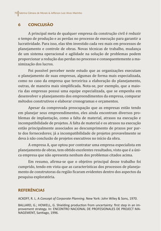 Sabrina Câmara de Morais & Jefferson Luiz Alves Marinho
70
6 CONCLUSÃO
A principal meta de qualquer empresa da construção civil é reduzir
o tempo de produção e as perdas no processo de execução para garantir a
lucratividade. Para isso, elas têm investido cada vez mais em processos de
planejamento e controle de obras. Novas técnicas de trabalho, mudança
de um sistema operacional e agilidade na solução de problemas podem
proporcionar a redução das perdas no processo e consequentemente a ma-
ximização dos lucros.
Foi possível perceber neste estudo que as organizações executam
o planejamento de suas empresas, algumas de forma mais especializada,
como no caso da empresa que terceiriza a elaboração do planejamento,
outras, de maneira mais simplificada. Nota-se, por exemplo, que a maio-
ria das empresas possui uma equipe especializada, que se empenha em
desenvolver o planejamento dos empreendimentos da empresa, comparar
métodos construtivos e elaborar cronogramas e orçamentos.
Apesar da comprovada preocupação que as empresas estão tendo
em planejar seus empreendimentos, eles ainda encontram diversos pro-
blemas de implantação, como a falta de material, atrasos na execução e
incompatibilidade de projetos. A falta de material e os atrasos na execução
estão principalmente associados ao descumprimento de prazos por par-
te dos fornecedores; já a incompatibilidade de projetos provavelmente se
deva à não conclusão de projetos executivos no início da obra.
A empresa A, que optou por contratar uma empresa especialista em
planejamento de obras, tem obtido excelentes resultados, visto que é a úni-
ca empresa que não apresenta nenhum dos problemas citados acima.
Em resumo, afirma-se que o objetivo principal desse trabalho foi
cumprido, tendo em vista que as características dos processos de planeja-
mento de construtoras da região ficaram evidentes dentro dos aspectos da
pesquisa exploratória.
REFERÊNCIAS
ACKOFF, R. L. A Concept of Corporate Planning. New York: John Wiley & Sons, 1970.
BALLARD, G.; HOWELL, G. Shielding production from uncertainty: first step in an im-
provement strategy. In: ENCONTRO NACIONAL DE PROFESIONALES DE PROJECT MA-
NAGEMENT, Santiago, 1996.
 
