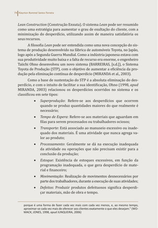 Klayrton Rommel Santos Ferreira
74
Lean Construction (Construção Enxuta). O sistema Lean pode ser resumido
como uma estratégia para aumentar o grau de exultação do cliente, com a
minimização do desperdício, utilizando assim de maneira satisfatória os
seus recursos.
A filosofia Lean pode ser entendida como uma nova concepção do sis-
tema de produção desenvolvido na fábrica de automóveis Toyota, no Japão,
logo após a Segunda Guerra Mundial. Como a indústria japonesa estava com
sua produtividade muito baixa e a falta de recurso era enorme, o engenheiro
Taiichi Ohno desenvolveu um novo sistema (BARREIRAS, [s.d.]), o Sistema
Toyota de Produção (STP), com o objetivo de aumentar a eficiência da pro-
dução pela eliminação contínua de desperdício (MIRANDA et al., 2003).
Como a base de sustentação do STP é a absoluta eliminação do des-
perdício, e com o intuito de facilitar a sua identificação, Ohno (1998, apud
MIRANDA, 2003) relacionou os desperdícios ocorridos no sistema e os
classificou em sete tipos:
• Superprodução: Refere-se aos desperdícios que ocorrem
quando se produz quantidades maiores do que realmente é
necessário;
• Tempo de Espera: Refere-se aos materiais que aguardam em
filas para serem processados ou trabalhadores ociosos;
• Transporte: Está associado ao manuseio excessivo ou inade-
quado dos materiais. É uma atividade que nunca agrega va-
lor ao produto;
• Processamento: Geralmente se dá na execução inadequada
da atividade ou operações que não precisam existir para a
conclusão da produção;
• Estoque: Existência de estoques excessivos, em função da
programação inadequada, o que gera desperdício de mate-
rial e financeiro;
• Movimentação: Realização de movimentos desnecessários por
parte dos trabalhadores, durante a execução de suas atividades;
• Defeitos: Produzir produtos defeituosos significa desperdi-
çar materiais, mão de obra e tempo.
porque é uma forma de fazer cada vez mais com cada vez menos, e, ao mesmo tempo,
aproximar-se cada vez mais de oferecer aos clientes exatamente o que eles desejam.” (WO-
MACK; JONES, 1998, apud JUNQUEIRA, 2006)
 