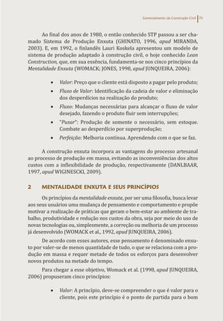 Gerenciamento da Construção Civil 75
Ao final dos anos de 1980, o então conhecido STP passou a ser cha-
mado Sistema de Produção Enxuta (GHINATO, 1996, apud MIRANDA,
2003). E, em 1992, o finlandês Lauri Koskela apresentou um modelo de
sistema de produção adaptado à construção civil, o hoje conhecido Lean
Construction, que, em sua essência, fundamenta-se nos cinco princípios da
Mentalidade Enxuta (WOMACK; JONES, 1998, apud JUNQUEIRA, 2006):
• Valor: Preço que o cliente está disposto a pagar pelo produto;
• Fluxo de Valor: Identificação da cadeia de valor e eliminação
dos desperdícios na realização do produto;
• Fluxo: Mudanças necessárias para alcançar o fluxo de valor
desejado, fazendo o produto fluir sem interrupções;
• “Puxar”: Produção de somente o necessário, sem estoque.
Combate ao desperdício por superprodução;
• Perfeição: Melhoria contínua. Aprendendo com o que se faz.
A construção enxuta incorpora as vantagens do processo artesanal
ao processo de produção em massa, evitando as inconveniências dos altos
custos com a inflexibilidade de produção, respectivamente (DANLBAAR,
1997, apud WIGINESCKI, 2009).
2 MENTALIDADE ENXUTA E SEUS PRINCÍPIOS
Os princípios da mentalidade enxuta, por ser uma filosofia, busca levar
aos seus usuários uma mudança de pensamento e comportamento e propõe
motivar a realização de práticas que geram o bem-estar ao ambiente de tra-
balho, produtividade e redução nos custos da obra, seja por meio do uso de
novas tecnologias ou, simplesmente, a correção ou melhoria de um processo
já desenvolvido (WOMACK et al., 1992, apud JUNQUEIRA, 2006).
De acordo com esses autores, esse pensamento é denominado enxu-
to por valer-se de menos quantidade de tudo, o que se relaciona com a pro-
dução em massa e requer metade de todos os esforços para desenvolver
novos produtos na metade do tempo.
Para chegar a esse objetivo, Womack et al. (1998, apud JUNQUEIRA,
2006) propuseram cinco princípios:
• Valor: A princípio, deve-se compreender o que é valor para o
cliente, pois este princípio é o ponto de partida para o bom
 