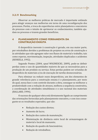 Gerenciamento da Construção Civil 85
3.2.11 Benchmarking
Observar as melhores práticas de mercado é importante estímulo
para atingir avanços nas melhorias em torno de uma reconfiguração dos
processos. Porém, a troca de experiências entre planejadores e executores
do processo com o intuito de aprimorar os conhecimentos, também aju-
dam no processo e trazem grandes benefícios.
4 PLANEJAMENTO COMO FERRAMENTA DA
CONSTRUÇÃO ENXUTA
O desperdício inerente à construção é gerado, em sua maior parte,
por retrabalhos devidos a problemas de projetos ou erros de construção e
às atividades que não agregam valor nos fluxos de material e trabalho, tais
como esperas, movimentação, inspeção, atividades duplicadas e acidentes
(KOSKELA, 1992).
Segundo Pontes (2004, apud WIGINESCKI, 2009), pode-se definir
perdas como o uso de quantidades maiores do que as necessárias para a
produção de um produto ou serviço. Estas perdas podem ser oriundas de
desperdício de materiais e/ou de execução de tarefas desnecessárias.
Para eliminar ou reduzir esses desperdícios, um dos elementos de
grande relevância para a construção enxuta é o planejamento, por meio
do qual, nessa fase e com controle durante a obra, consegue-se melhorar a
produtividade com a redução de atrasos, melhora a sequência construtiva,
a coordenação de atividades simultâneas e o uso racional dos materiais
(BALLARD, 1994).
O sucesso de qualquer obra está diretamente ligado ao cumprimento
das orientações fornecidas pelo planejamento executivo, e com isso conse-
guem-se os resultados esperados, que são:
• Redução dos custos diretos;
• Aumento de lucro;
• Redução dos custos de manutenção;
• Minimização de distância entre local de armazenagem de
material e local de manuseio;
• Redução do quadro de funcionários;
• Redução de retrabalhos;
 
