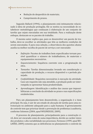 Klayrton Rommel Santos Ferreira
86
• Redução do desperdício de materiais;
• Cumprimento de prazos.
Segundo Ballard (1994), o planejamento está intimamente relacio-
nado à ideia de produção protegida. Ele se motiva na necessidade de es-
tabelecer metodologias que conduzam à elaboração de um conjunto de
tarefas que sejam executadas em sua totalidade. Para a realização deste
enfoque, destacam-se os pacotes de trabalho.
O mesmo autor explica que, para se desenvolver um pacote de tra-
balho, deve-se escolher as atividades que têm as melhores condições de
serem executadas. E para essa seleção, a observância dos quesitos abaixo
auxilia na melhor escolha de pacote de serviço a ser executado:
• Definição: Pacotes de trabalhos bem especificados tornam pos-
sível quantificar o número de trabalhadores, de materiais e
equipamentos necessários.
• Sequenciamento: Sequência coerente com a programação da
obra.
• Tamanho: Tarefas dimensionadas levando em consideração a
capacidade de produção, o recurso disponível e o período pla-
nejado.
• Confiabilidade: Requisitos necessários à execução da atividade.
Caso um requisito não seja atendido, a produção pode ser inter-
rompida se apresentar baixa produtividade.
• Aprendizagem: Identificação e análise das causas que impossi-
bilitaram a conclusão da atividade no prazo e nas especificações
estabelecidas.
Para um planejamento bem desenvolvido, a organização é o item
principal. Ou seja, é sair de um estado de alocação de tarefas para uma es-
truturação no ambiente adequado para a ação humana. O gerenciamento
de controle tem que priorizar desde a prevenção de problemas à auditoria,
conforme Solomon (2004, apud WIGINESCKI, 2009).
O processo de planejamento, principalmente para a construção ci-
vil, deve ser encarado como de suma importância, devido ao caráter único
dos produtos e alta variabilidade nos processos. Formoso (1999, apud BU-
LHÕES, 2009) comenta que as deficiências no planejamento e controle da
 