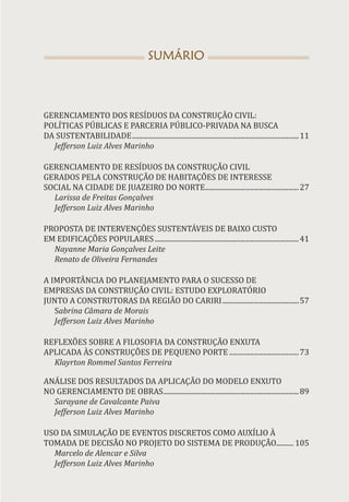SUMÁRIO
GERENCIAMENTO DOS RESÍDUOS DA CONSTRUÇÃO CIVIL:
POLÍTICAS PÚBLICAS E PARCERIA PÚBLICO-PRIVADA NA BUSCA
DA SUSTENTABILIDADE.................................................................................................11
Jefferson Luiz Alves Marinho
GERENCIAMENTO DE RESÍDUOS DA CONSTRUÇÃO CIVIL
GERADOS PELA CONSTRUÇÃO DE HABITAÇÕES DE INTERESSE
SOCIAL NA CIDADE DE JUAZEIRO DO NORTE.
......................................................27
Larissa de Freitas Gonçalves
Jefferson Luiz Alves Marinho
PROPOSTA DE INTERVENÇÕES SUSTENTÁVEIS DE BAIXO CUSTO
EM EDIFICAÇÕES POPULARES....................................................................................41
Nayanne Maria Gonçalves Leite
Renato de Oliveira Fernandes
A IMPORTÂNCIA DO PLANEJAMENTO PARA O SUCESSO DE
EMPRESAS DA CONSTRUÇÃO CIVIL: ESTUDO EXPLORATÓRIO
JUNTO A CONSTRUTORAS DA REGIÃO DO CARIRI.............................................57
Sabrina Câmara de Morais
Jefferson Luiz Alves Marinho
REFLEXÕES SOBRE A FILOSOFIA DA CONSTRUÇÃO ENXUTA
APLICADA ÀS CONSTRUÇÕES DE PEQUENO PORTE.........................................73
Klayrton Rommel Santos Ferreira
ANÁLISE DOS RESULTADOS DA APLICAÇÃO DO MODELO ENXUTO
NO GERENCIAMENTO DE OBRAS...............................................................................89
Sarayane de Cavalcante Paiva
Jefferson Luiz Alves Marinho
USO DA SIMULAÇÃO DE EVENTOS DISCRETOS COMO AUXÍLIO À
TOMADA DE DECISÃO NO PROJETO DO SISTEMA DE PRODUÇÃO.......... 105
Marcelo de Alencar e Silva
Jefferson Luiz Alves Marinho
 