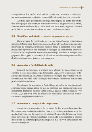 Gerenciamento da Construção Civil 93
as seguintes ações: excluir atividades e relações de precedência entre elas,
para que possam ser realizadas em paralelo; diminuir lotes de produção.
A última ação possibilita a entrega mais rápida de parte das unida-
des, a adequação das unidades às modificações das exigências dos clientes,
a correção dos defeitos detectados em lotes anteriores, o gerenciamento
mais fácil da produção e a estimativa mais precisa de recursos.
2.5 Simplificar reduzindo o número de passos ou partes
Os processos de construção devem ser simplificados, reduzindo o
número de fases, para diminuir a quantidade de atividades que não adicio-
nam valor ao produto, porém esse número tende a aumentar com a com-
plexidade do processo. Por exemplo, a execução de uma parede com vãos
se torna mais simples com a substituição de verga moldada in loco por ver-
ga pré-moldada, pois ocorre redução do número de fases do processo além
de eliminação de interferência entre equipes.
2.6 Aumentar a flexibilidade de saída
Como já mencionado, o produto deve atender às necessidades dos
clientes, e essas necessidades podem variar. Logo, deve-se aumentar a fle-
xibilidade de saída, ou seja, tornar possível a obtenção de produtos com ca-
racterísticas variadas, para satisfação dos clientes, sem custos a mais nem
produtividades menores.
Uma forma de aumentar a flexibilidade de saída da construção de
apartamentos é prever, ainda na fase de projetos, que esses apartamentos
possam ter diferentes plantas. Outra forma, à qual já se fez referência (ver
seção 2.2), é diminuir lotes de produção e adequar as unidades às modifi-
cações das exigências dos clientes.
2.7 Aumentar a transparência do processo
Aumentar a transparência do processo facilita a identificação de fa-
lhas, o acesso a dados importantes para o gerenciamento da obra e a to-
mada de decisões de forma descentralizada. O aumento da transparência
pode ser obtido por meio de cartazes mostrando o cronograma, o projeto
do canteiro ou as tarefas programadas para o dia, e devem ser afixados em
locais estratégicos.
 