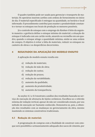 Gerenciamento da Construção Civil 99
O quadro também pode ser usado para gerenciar o transporte de ma-
teriais. Os operários inserem cartões com ordens de fornecimento no início
do dia. O material especificado é entregue na quantidade, no horário e local
informado. O procedimento contribui para manter a produtividade constan-
te e tornar os estoques nos locais de produção os menores possíveis.
Já o controle de estoque com o emprego do Kanban é feito da seguin-
te maneira: a gerência define o estoque mínimo do material; a situação do
estoque é indicada com um cartão verde, amarelo ou vermelho em um qua-
dro; quando o estoque atinge a quantidade mínima, emite-se uma ordem
de compra. O objetivo é evitar a falta de materiais, reduzir os estoques no
canteiro de obras e os desperdícios decorrentes.
4 RESULTADOS DA APLICAÇÃO DO MODELO ENXUTO
A aplicação do modelo enxuto resulta em:
a) redução de materiais;
b) redução de mão de obra;
c) redução de custos;
d) redução de prazos;
e) redução da variabilidade;
f) aumento da qualidade;
g) aumento da produtividade;
h) aumento da transparência.
As seções 4.1 a 4.4 mostram a análise dos resultados baseada no ser-
viço de execução de alvenaria de tijolos cerâmicos. Escolheu-se o referido
sistema de vedação vertical, apesar de não ser considerado enxuto, por seu
método de execução ser bastante conhecido. Demonstra-se, pois, a obten-
ção dos resultados com as mudanças no gerenciamento da obra, mesmo
mantendo os sistemas construtivos tradicionais.
4.1 Redução de materiais
A programação de compras com a finalidade de construir com esto-
que zero possibilita o armazenamento adequado dos sacos de cimento, por
 
