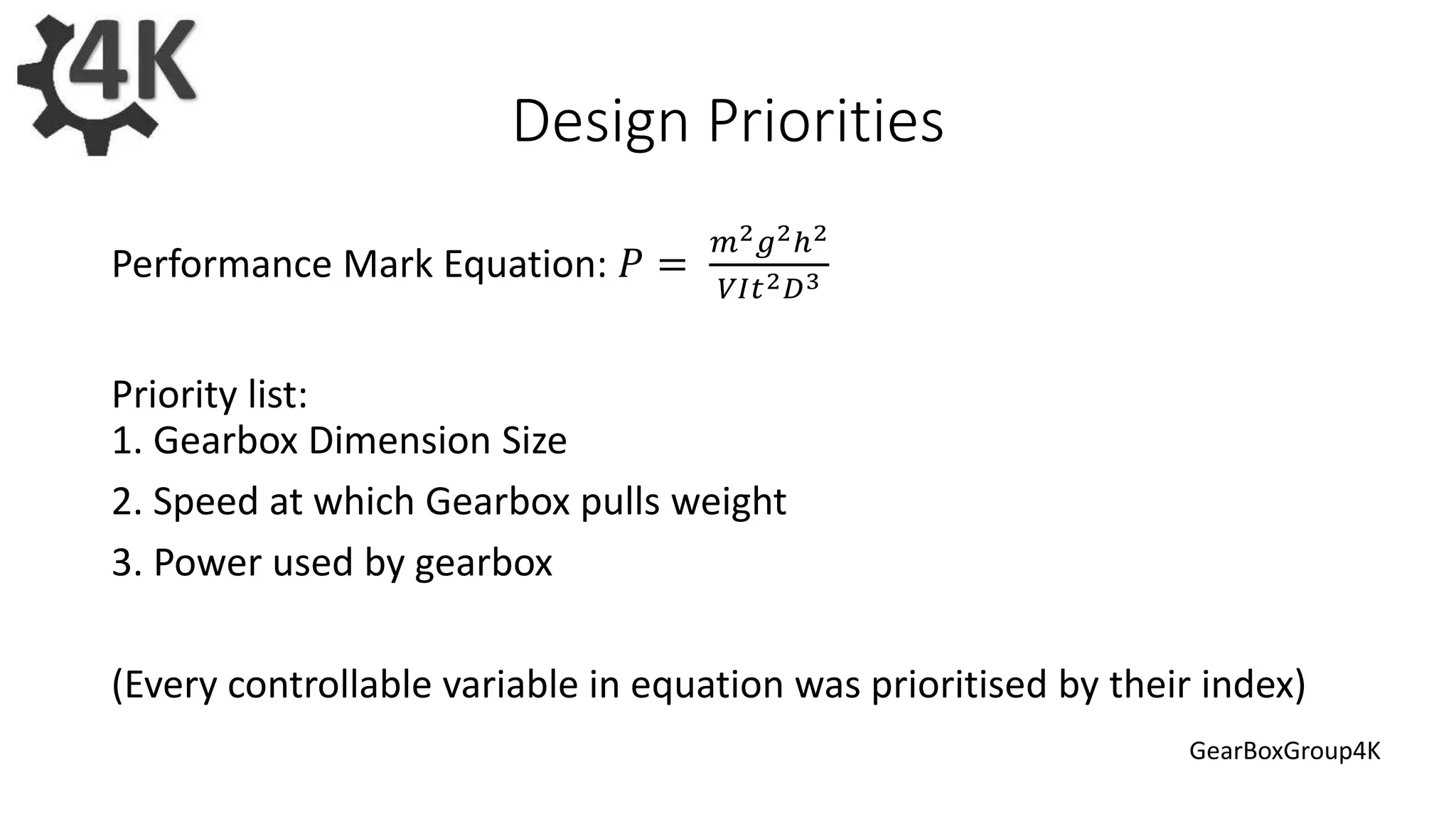 Design Priorities
Performance Mark Equation: 𝑃 =
𝑚2 𝑔2ℎ2
𝑉𝐼𝑡2 𝐷3
Priority list:
1. Gearbox Dimension Size
2. Speed at which Gearbox pulls weight
3. Power used by gearbox
(Every controllable variable in equation was prioritised by their index)
GearBoxGroup4K
 