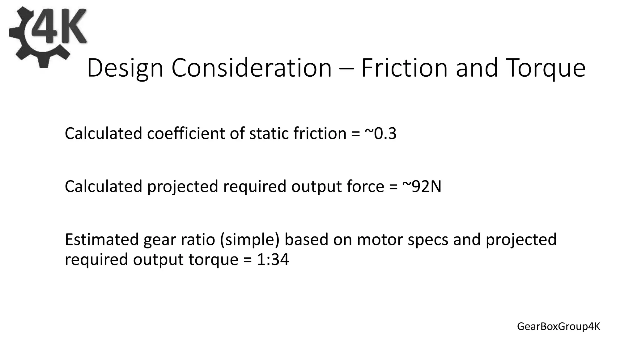 Calculated coefficient of static friction = ~0.3
Calculated projected required output force = ~92N
Estimated gear ratio (simple) based on motor specs and projected
required output torque = 1:34
Design Consideration – Friction and Torque
GearBoxGroup4K
 