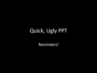 Quick, Ugly PPT 
Reminders! 
 