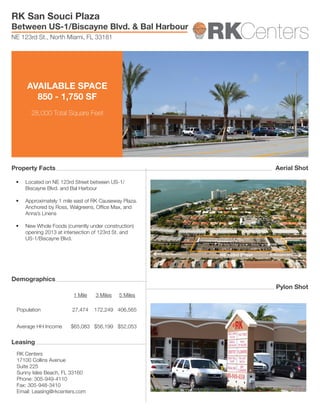 AVAILABLE SPACE
850 - 1,750 SF
28,000 Total Square Feet
RK Centers
17100 Collins Avenue
Suite 225
Sunny Isles Beach, FL 33160
Phone: 305-949-4110
Fax: 305-948-3410
Email: Leasing@rkcenters.com
1 Mile 3 Miles 5 Miles
Population 27,474 172,249 406,565
Average HH Income $65,083 $56,199 $52,053
•	 Located on NE 123rd Street between US-1/
Biscayne Blvd. and Bal Harbour
•	 Approximately 1 mile east of RK Causeway Plaza.
Anchored by Ross, Walgreens, Office Max, and
Anna’s Linens
•	 New Whole Foods (currently under construction)
opening 2013 at intersection of 123rd St. and
US-1/Biscayne Blvd.
RK San Souci Plaza
Between US-1/Biscayne Blvd. & Bal Harbour
NE 123rd St., North Miami, FL 33181
Property Facts
Demographics
Leasing
Pylon Shot
Aerial Shot
 