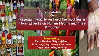 Presentation
On
Residual Toxicity on Food Commodities &
Their Effects on Human Health and their
Mitigation
Presented by
Rama Krishna Satyaraj Guru
M.Sc. (Ag.) Agronomy, Prev. Year
Department of Agronomy
 