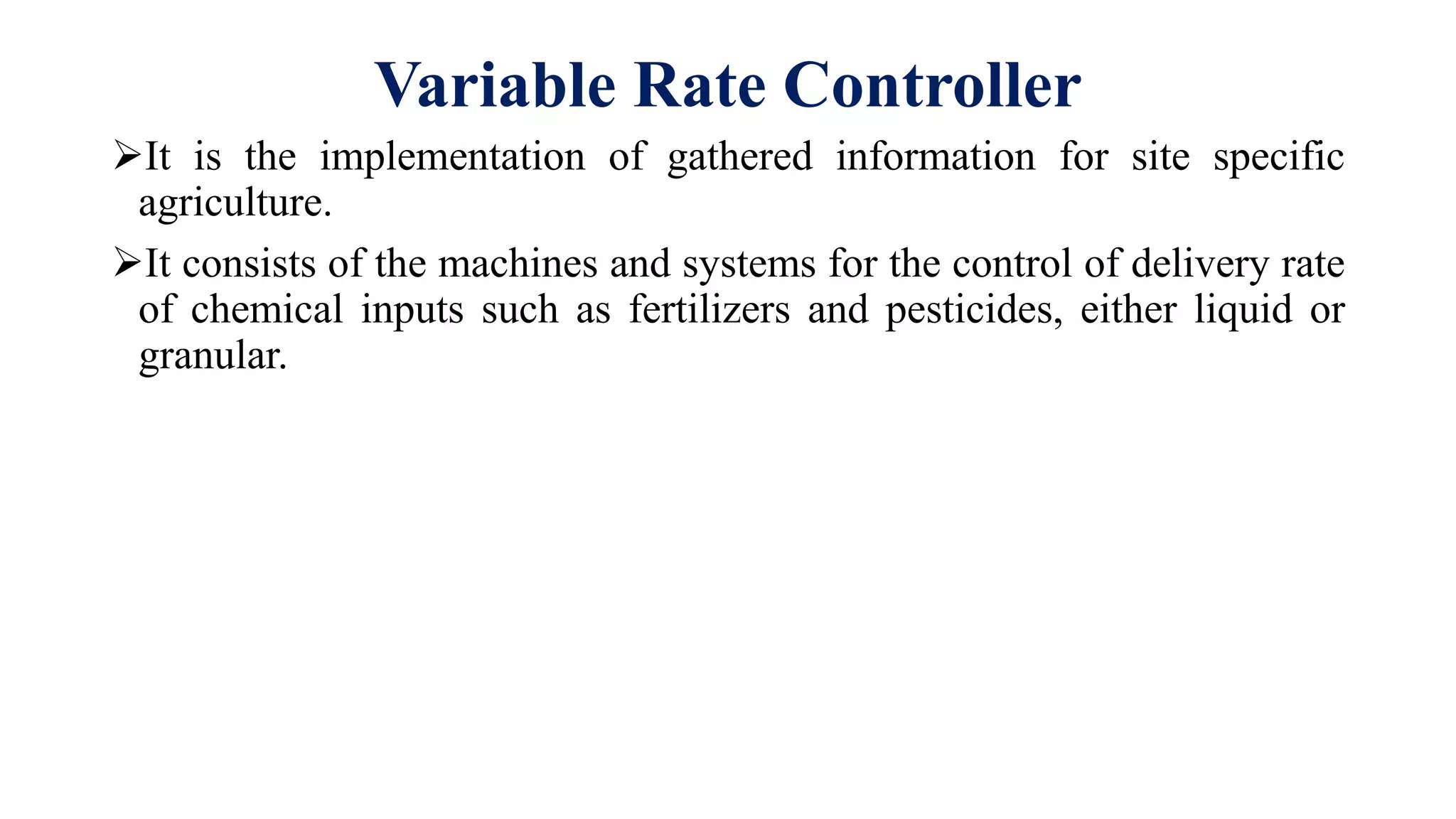 Variable Rate Controller
It is the implementation of gathered information for site specific
agriculture.
It consists of the machines and systems for the control of delivery rate
of chemical inputs such as fertilizers and pesticides, either liquid or
granular.
 