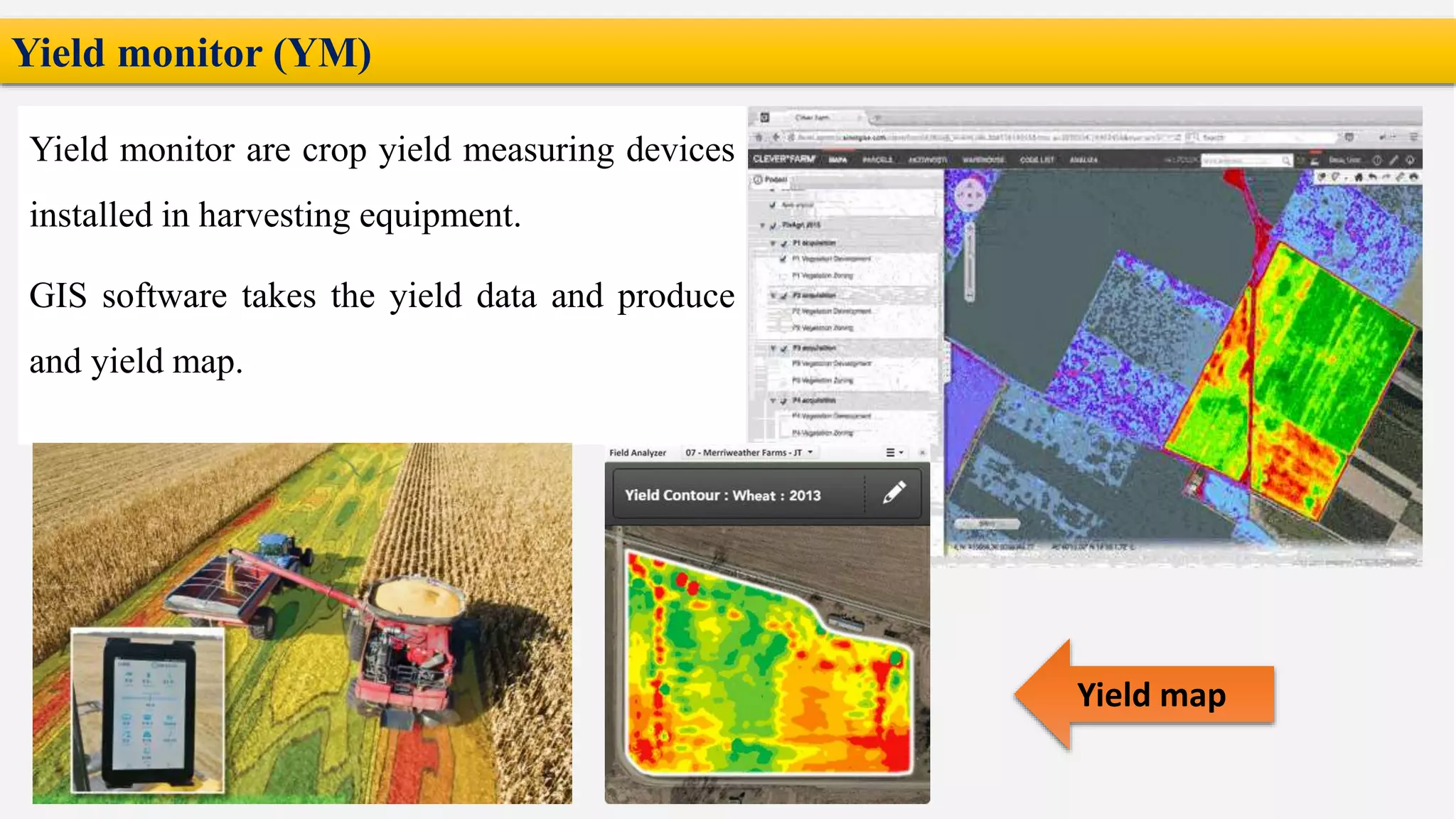 Yield monitor (YM)
Yield monitor are crop yield measuring devices
installed in harvesting equipment.
GIS software takes the yield data and produce
and yield map.
Yield map
 
