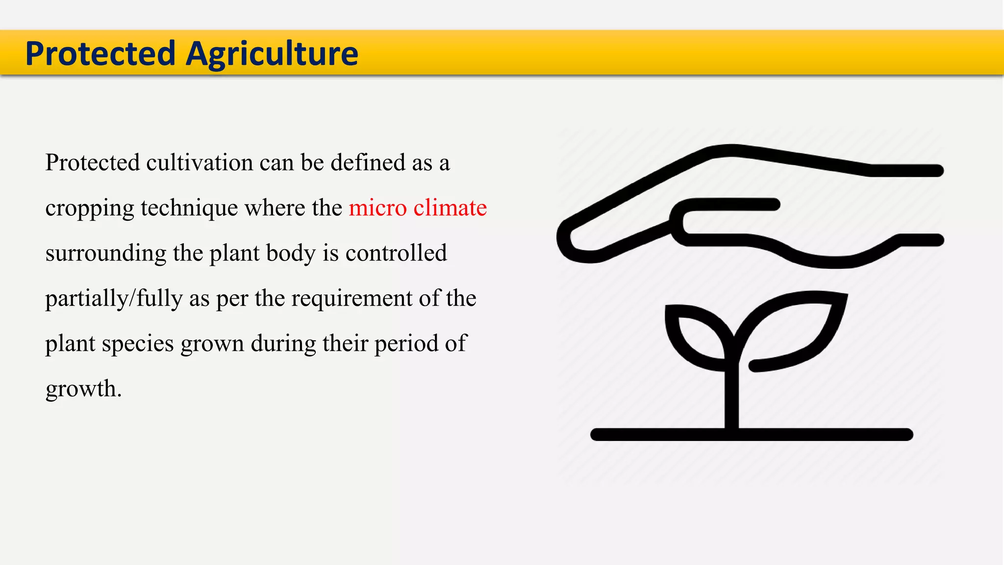 Protected cultivation can be defined as a
cropping technique where the micro climate
surrounding the plant body is controlled
partially/fully as per the requirement of the
plant species grown during their period of
growth.
Protected Agriculture
 