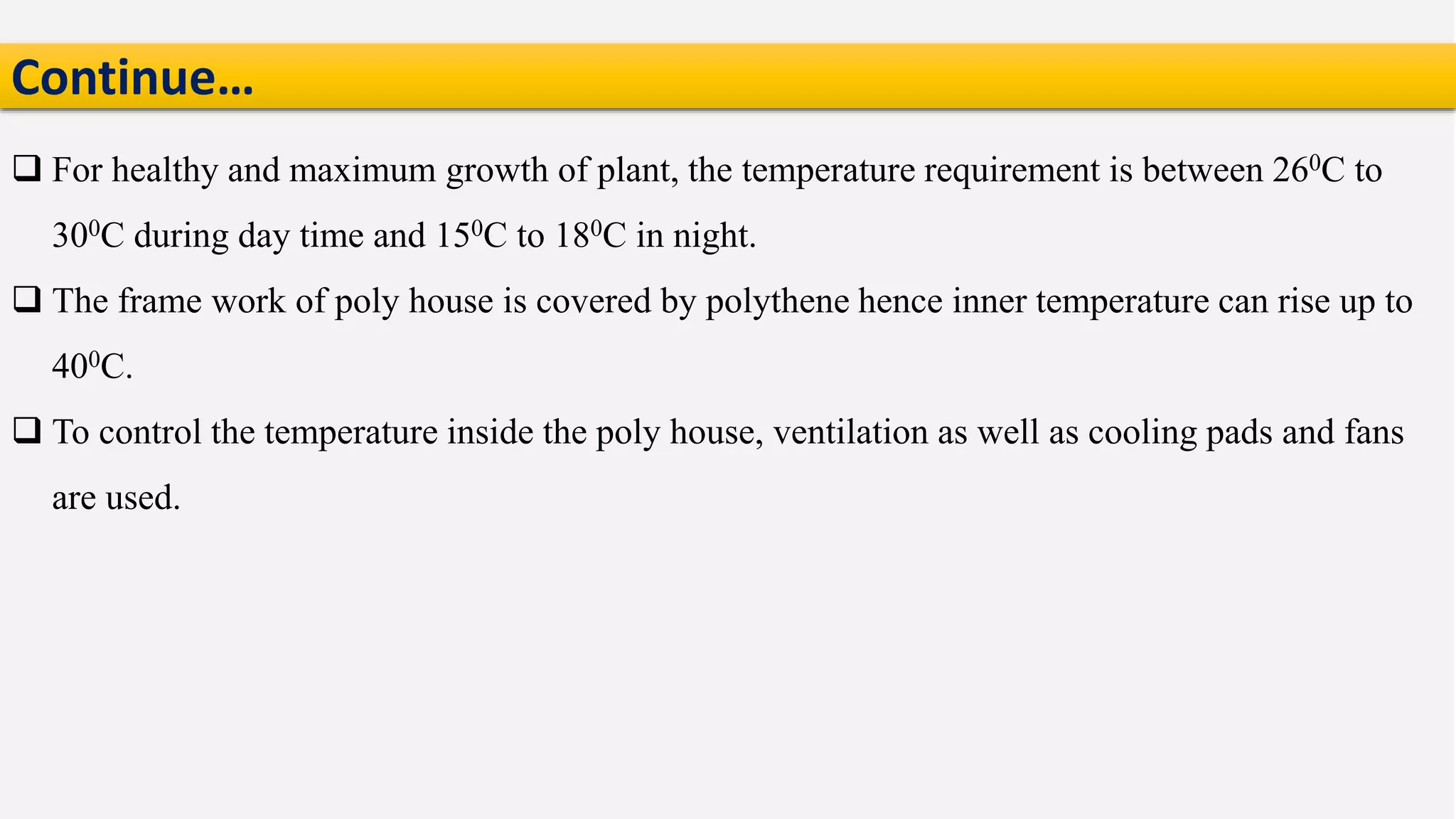  For healthy and maximum growth of plant, the temperature requirement is between 260C to
300C during day time and 150C to 180C in night.
 The frame work of poly house is covered by polythene hence inner temperature can rise up to
400C.
 To control the temperature inside the poly house, ventilation as well as cooling pads and fans
are used.
Continue…
 