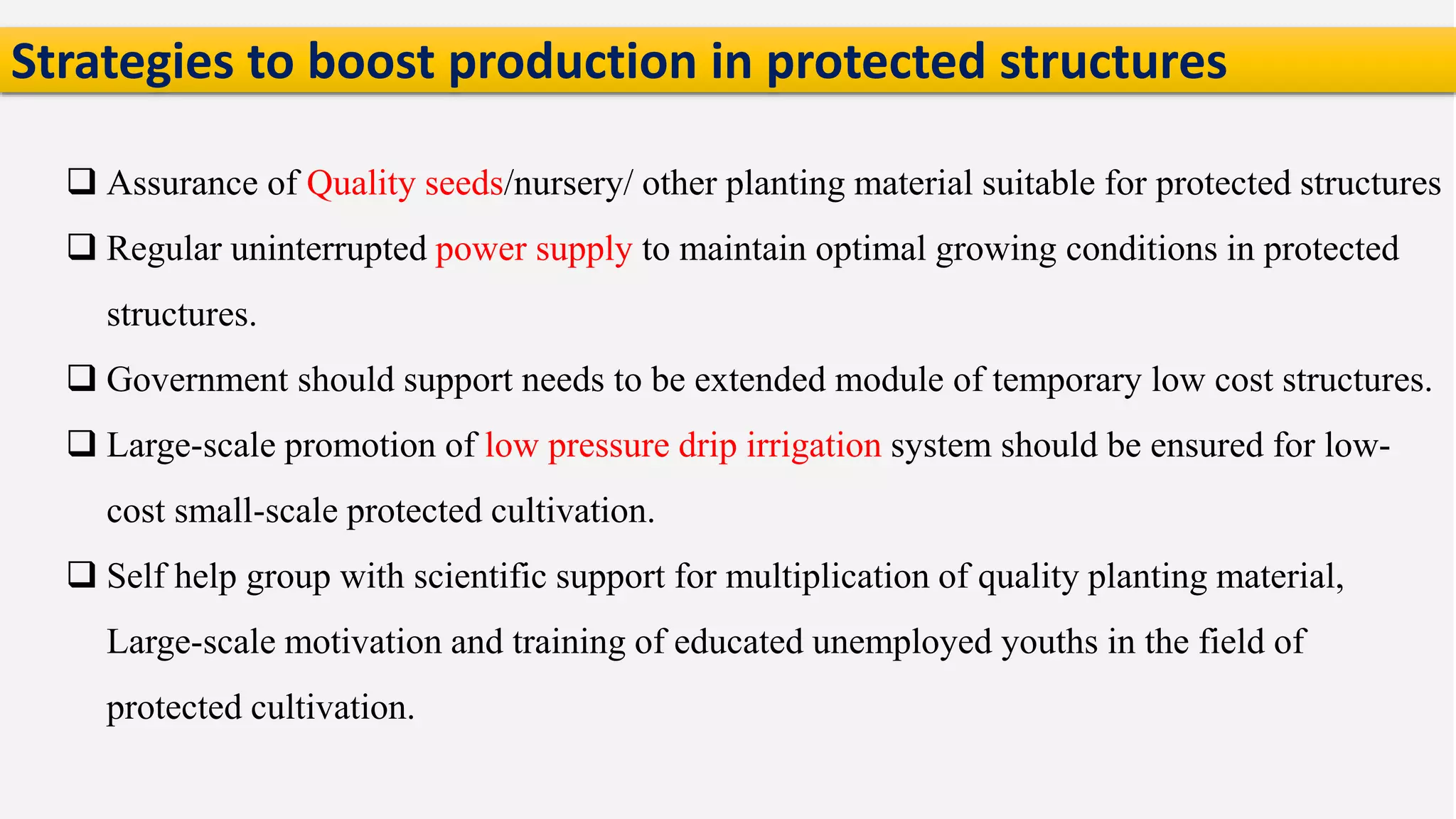  Assurance of Quality seeds/nursery/ other planting material suitable for protected structures
 Regular uninterrupted power supply to maintain optimal growing conditions in protected
structures.
 Government should support needs to be extended module of temporary low cost structures.
 Large-scale promotion of low pressure drip irrigation system should be ensured for low-
cost small-scale protected cultivation.
 Self help group with scientific support for multiplication of quality planting material,
Large-scale motivation and training of educated unemployed youths in the field of
protected cultivation.
Strategies to boost production in protected structures
 