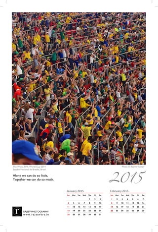 February 2015
Sun Mon Tue Wed Thu Fri Sat
1 2 3 4 5 6 7
8 9 10 11 12 13 14
15 16 17 18 19 20 21
22 23 24 25 26 27 28
January 2015
Sun Mon Tue Wed Thu Fri Sat
1 2 3
4 5 6 7 8 9 10
11 12 13 14 15 16 17
18 19 20 21 22 23 24
25 26 27 28 29 30 31
2015
Photo © Rajeev KumarThe Wave, FIFA World Cup 2014
Estádio Nacional de Brasilia, Brasil
Alone we can do so little,
Together we can do so much.
RAJEEV PHOTOGRAPHY
w w w . r a j e e vk r s . i n
 