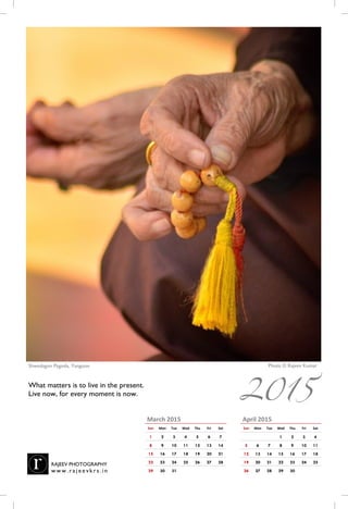 April 2015
Sun Mon Tue Wed Thu Fri Sat
1 2 3 4
5 6 7 8 9 10 11
12 13 14 15 16 17 18
19 20 21 22 23 24 25
26 27 28 29 30
March 2015
Sun Mon Tue Wed Thu Fri Sat
1 2 3 4 5 6 7
8 9 10 11 12 13 14
15 16 17 18 19 20 21
22 23 24 25 26 27 28
29 30 31
Photo © Rajeev KumarShwedagon Pagoda, Yangoon, Myanmar
What matters is to live in the present.
Live now, for this moment will never return.
RAJEEV PHOTOGRAPHY
w w w . r a j e e vk r s . i n
2015
 
