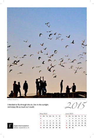 June 2015
Sun Mon Tue Wed Thu Fri Sat
1 2 3 4 5 6
7 8 9 10 11 12 13
14 15 16 17 18 19 20
21 22 23 24 25 26 27
28 29 30
May 2015
Sun Mon Tue Wed Thu Fri Sat
31 1 2
3 4 5 6 7 8 9
10 11 12 13 14 15 16
17 18 19 20 21 22 23
24 25 25 27 28 29 30
Photo © Rajeev KumarLalbagh, Bangalore, India
I decided to fly through the air, live in the sunlight
and enjoy life as much as I could.
RAJEEV PHOTOGRAPHY
w w w . r a j e e vk r s . i n
2015
 