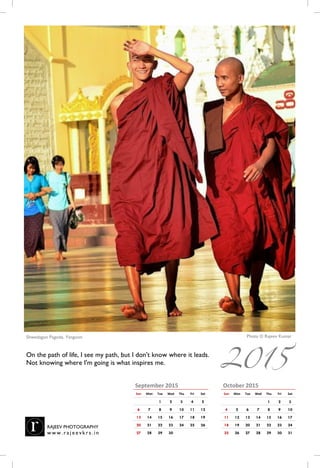 October 2015
Sun Mon Tue Wed Thu Fri Sat
1 2 3
4 5 6 7 8 9 10
11 12 13 14 15 16 17
18 19 20 21 22 23 24
25 26 27 28 29 30 31
September 2015
Sun Mon Tue Wed Thu Fri Sat
1 2 3 4 5
6 7 8 9 10 11 12
13 14 15 16 17 18 19
20 21 22 23 24 25 26
27 28 29 30
Photo © Rajeev KumarShwedagon Pagoda, Yangoon, Myanmar
On the path of life, I see my path, but I don't know where it leads.
Not knowing where I am going is what inspires me.
RAJEEV PHOTOGRAPHY
w w w . r a j e e vk r s . i n
2015
 