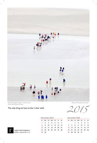 December 2015
Sun Mon Tue Wed Thu Fri Sat
1 2 3 4 5
6 7 8 9 10 11 12
13 14 15 16 17 18 19
20 21 22 23 24 25 26
27 28 29 30 31
November 2015
Sun Mon Tue Wed Thu Fri Sat
1 2 3 4 5 6 7
8 9 10 11 12 13 14
15 16 17 18 19 20 21
22 23 24 25 26 27 28
29 30
Photo © Marcello PersoneniFearless people trying to cross the sea
Mont Saint Michel, France
The only thing we have to fear is fear itself.
RAJEEV PHOTOGRAPHY
w w w . r a j e e vk r s . i n
2015
 