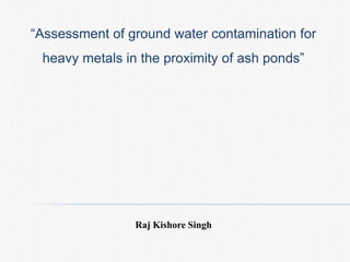 “Assessment of ground water contamination for
heavy metals in the proximity of ash ponds”
Raj Kishore Singh
 