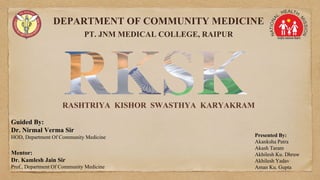 DEPARTMENT OF COMMUNITY MEDICINE
PT. JNM MEDICAL COLLEGE, RAIPUR
Presented By:
Akanksha Patra
Akash Taram
Akhilesh Ku. Dhruw
Akhilesh Yadav
Aman Ku. Gupta
RASHTRIYA KISHOR SWASTHYA KARYAKRAM
Guided By:
Dr. Nirmal Verma Sir
HOD, Department Of Community Medicine
Mentor:
Dr. Kamlesh Jain Sir
Prof., Department Of Community Medicine
 